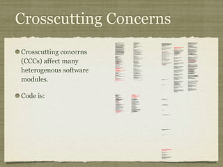Crosscutting Concerns
Crosscutting concerns
(CCCs) affect many
heterogenous software
modules.
Code is:
/*
* ====================================================================
*
* The Apache Software License, Version 1.1
*
* Copyright (c) 1999 The Apache Software Foundation. All rights
* reserved.
*
* Redistribution and use in source and binary forms, with or without
* modification, are permitted provided that the following conditions
* are met:
*
* 1. Redistributions of source code must retain the above copyright
* notice, this list of conditions and the following disclaimer.
*
* 2. Redistributions in binary form must reproduce the above copyright
* notice, this list of conditions and the following disclaimer in
* the documentation and/or other materials provided with the
* distribution.
*
* 3. The end-user documentation included with the redistribution, if
* any, must include the following acknowlegement:
* "This product includes software developed by the
* Apache Software Foundation (http://www.apache.org/)."
* Alternately, this acknowlegement may appear in the software
itself,
* if and wherever such third-party acknowlegements normally appear.
*
* 4. The names "The Jakarta Project", "Tomcat", and "Apache Software
* Foundation" must not be used to endorse or promote products
derived
* from this software without prior written permission. For written
* permission, please contact apache@apache.org.
*
* 5. Products derived from this software may not be called "Apache"
* nor may "Apache" appear in their names without prior written
* permission of the Apache Group.
*
* THIS SOFTWARE IS PROVIDED ``AS IS'' AND ANY EXPRESSED OR IMPLIED
* WARRANTIES, INCLUDING, BUT NOT LIMITED TO, THE IMPLIED WARRANTIES
* OF MERCHANTABILITY AND FITNESS FOR A PARTICULAR PURPOSE ARE
* DISCLAIMED. IN NO EVENT SHALL THE APACHE SOFTWARE FOUNDATION OR
* ITS CONTRIBUTORS BE LIABLE FOR ANY DIRECT, INDIRECT, INCIDENTAL,
* SPECIAL, EXEMPLARY, OR CONSEQUENTIAL DAMAGES (INCLUDING, BUT NOT
* LIMITED TO, PROCUREMENT OF SUBSTITUTE GOODS OR SERVICES; LOSS OF
* USE, DATA, OR PROFITS; OR BUSINESS INTERRUPTION) HOWEVER CAUSED AND
* ON ANY THEORY OF LIABILITY, WHETHER IN CONTRACT, STRICT LIABILITY,
* OR TORT (INCLUDING NEGLIGENCE OR OTHERWISE) ARISING IN ANY WAY OUT
* OF THE USE OF THIS SOFTWARE, EVEN IF ADVISED OF THE POSSIBILITY OF
* SUCH DAMAGE.
* ====================================================================
*
* This software consists of voluntary contributions made by many
* individuals on behalf of the Apache Software Foundation. For more
* information on the Apache Software Foundation, please see
* <http://www.apache.org/>.
*
* [Additional notices, if required by prior licensing conditions]
*
*/
package org.apache.tomcat.session;
import org.apache.tomcat.core.*;
import org.apache.tomcat.util.StringManager;
import java.io.*;
import java.net.*;
import java.util.*;
import javax.servlet.*;
import javax.servlet.http.*;
/**
* Core implementation of an application level session
*
* @author James Duncan Davidson [duncan@eng.sun.com]
* @author Jason Hunter [jch@eng.sun.com]
* @author James Todd [gonzo@eng.sun.com]
*/
public class ApplicationSession implements HttpSession {
private StringManager sm =
StringManager.getManager("org.apache.tomcat.session");
private Hashtable values = new Hashtable();
private String id;
private ServerSession serverSession;
private Context context;
private long creationTime = System.currentTimeMillis();;
private long thisAccessTime = creationTime;
private long lastAccessed = creationTime;
private int inactiveInterval = -1;
private boolean valid = true;
ApplicationSession(String id, ServerSession serverSession,
Context context) {
this.serverSession = serverSession;
this.context = context;
this.id = id;
this.inactiveInterval = context.getSessionTimeOut();
if (this.inactiveInterval != -1) {
this.inactiveInterval *= 60;
}
}
ServerSession getServerSession() {
return serverSession;
}
/**
* Called by context when request comes in so that accesses and
* inactivities can be dealt with accordingly.
*/
void accessed() {
// set last accessed to thisAccessTime as it will be left over
// from the previous access
lastAccessed = thisAccessTime;
thisAccessTime = System.currentTimeMillis();
validate();
}
void validate() {
// if we have an inactive interval, check to see if we've exceeded it
if (inactiveInterval != -1) {
int thisInterval =
(int)(System.currentTimeMillis() - lastAccessed) / 1000;
if (thisInterval > inactiveInterval) {
invalidate();
}
}
}
// HTTP SESSION IMPLEMENTATION METHODS
public String getId() {
if (valid) {
return id;
} else {
String msg = sm.getString("applicationSession.session.ise");
throw new IllegalStateException(msg);
}
}
public long getCreationTime() {
if (valid) {
return creationTime;
} else {
String msg = sm.getString("applicationSession.session.ise");
throw new IllegalStateException(msg);
}
}
/**
*
* @deprecated
*/
public HttpSessionContext getSessionContext() {
return new SessionContextImpl();
}
public long getLastAccessedTime() {
if (valid) {
return lastAccessed;
} else {
String msg = sm.getString("applicationSession.session.ise");
throw new IllegalStateException(msg);
}
}
public void invalidate() {
serverSession.removeApplicationSession(context);
// remove everything in the session
Enumeration enum = values.keys();
while (enum.hasMoreElements()) {
String name = (String)enum.nextElement();
removeValue(name);
}
valid = false;
}
public boolean isNew() {
if (! valid) {
String msg = sm.getString("applicationSession.session.ise");
throw new IllegalStateException(msg);
}
if (thisAccessTime == creationTime) {
return true;
} else {
return false;
}
}
/**
* @deprecated
*/
public void putValue(String name, Object value) {
setAttribute(name, value);
}
public void setAttribute(String name, Object value) {
if (! valid) {
String msg = sm.getString("applicationSession.session.ise");
throw new IllegalStateException(msg);
}
if (name == null) {
String msg = sm.getString("applicationSession.value.iae");
throw new IllegalArgumentException(msg);
}
removeValue(name); // remove any existing binding
if (value != null && value instanceof HttpSessionBindingListener) {
HttpSessionBindingEvent e =
new HttpSessionBindingEvent(this, name);
((HttpSessionBindingListener)value).valueBound(e);
}
values.put(name, value);
}
/**
* @deprecated
*/
public Object getValue(String name) {
return getAttribute(name);
}
public Object getAttribute(String name) {
if (! valid) {
String msg = sm.getString("applicationSession.session.ise");
throw new IllegalStateException(msg);
}
if (name == null) {
String msg = sm.getString("applicationSession.value.iae");
throw new IllegalArgumentException(msg);
}
return values.get(name);
}
/**
* @deprecated
*/
public String[] getValueNames() {
Enumeration e = getAttributeNames();
Vector names = new Vector();
while (e.hasMoreElements()) {
names.addElement(e.nextElement());
}
String[] valueNames = new String[names.size()];
names.copyInto(valueNames);
return valueNames;
}
public Enumeration getAttributeNames() {
if (! valid) {
String msg = sm.getString("applicationSession.session.ise");
throw new IllegalStateException(msg);
}
Hashtable valuesClone = (Hashtable)values.clone();
return (Enumeration)valuesClone.keys();
}
/**
* @deprecated
*/
public void removeValue(String name) {
removeAttribute(name);
}
public void removeAttribute(String name) {
if (! valid) {
String msg = sm.getString("applicationSession.session.ise");
throw new IllegalStateException(msg);
}
if (name == null) {
String msg = sm.getString("applicationSession.value.iae");
throw new IllegalArgumentException(msg);
}
Object o = values.get(name);
if (o instanceof HttpSessionBindingListener) {
HttpSessionBindingEvent e =
new HttpSessionBindingEvent(this,name);
((HttpSessionBindingListener)o).valueUnbound(e);
}
values.remove(name);
}
public void setMaxInactiveInterval(int interval) {
if (! valid) {
String msg = sm.getString("applicationSession.session.ise");
throw new IllegalStateException(msg);
}
inactiveInterval = interval;
}
public int getMaxInactiveInterval() {
if (! valid) {
String msg = sm.getString("applicationSession.session.ise");
throw new IllegalStateException(msg);
}
return inactiveInterval;
}
}
//-----------------------------------------------------------------------
package org.apache.tomcat.session;
import org.apache.tomcat.core.*;
import org.apache.tomcat.util.StringManager;
import java.io.*;
import java.net.*;
import java.util.*;
import javax.servlet.*;
import javax.servlet.http.*;
/**
* Core implementation of a server session
*
* @author James Duncan Davidson [duncan@eng.sun.com]
* @author James Todd [gonzo@eng.sun.com]
*/
public class ServerSession {
private StringManager sm =
StringManager.getManager("org.apache.tomcat.session");
private Hashtable values = new Hashtable();
private Hashtable appSessions = new Hashtable();
private String id;
private long creationTime = System.currentTimeMillis();;
private long thisAccessTime = creationTime;
private long lastAccessed = creationTime;
private int inactiveInterval = -1;
ServerSession(String id) {
this.id = id;
}
public String getId() {
return id;
}
public long getCreationTime() {
return creationTime;
}
public long getLastAccessedTime() {
return lastAccessed;
}
public ApplicationSession getApplicationSession(Context context,
boolean create) {
ApplicationSession appSession =
(ApplicationSession)appSessions.get(context);
if (appSession == null && create) {
// XXX
// sync to ensure valid?
appSession = new ApplicationSession(id, this, context);
appSessions.put(context, appSession);
}
// XXX
// make sure that we haven't gone over the end of our
// inactive interval -- if so, invalidate and create
// a new appSession
return appSession;
}
void removeApplicationSession(Context context) {
appSessions.remove(context);
}
/**
* Called by context when request comes in so that accesses and
* inactivities can be dealt with accordingly.
*/
void accessed() {
// set last accessed to thisAccessTime as it will be left over
// from the previous access
lastAccessed = thisAccessTime;
thisAccessTime = System.currentTimeMillis();
}
void validate()
void validate() {
// if we have an inactive interval, check to see if
// we've exceeded it
if (inactiveInterval != -1) {
int thisInterval =
(int)(System.currentTimeMillis() - lastAccessed) / 1000;
if (thisInterval > inactiveInterval) {
invalidate();
ServerSessionManager ssm =
ServerSessionManager.getManager();
ssm.removeSession(this);
}
}
}
synchronized void invalidate() {
Enumeration enum = appSessions.keys();
while (enum.hasMoreElements()) {
Object key = enum.nextElement();
ApplicationSession appSession =
(ApplicationSession)appSessions.get(key);
appSession.invalidate();
}
}
public void putValue(String name, Object value) {
if (name == null) {
String msg = sm.getString("serverSession.value.iae");
throw new IllegalArgumentException(msg);
}
removeValue(name); // remove any existing binding
values.put(name, value);
}
public Object getValue(String name) {
if (name == null) {
String msg = sm.getString("serverSession.value.iae");
throw new IllegalArgumentException(msg);
}
return values.get(name);
}
public Enumeration getValueNames() {
return values.keys();
}
public void removeValue(String name) {
values.remove(name);
}
public void setMaxInactiveInterval(int interval) {
inactiveInterval = interval;
}
public int getMaxInactiveInterval() {
return inactiveInterval;
}
// XXX
// sync'd for safty -- no other thread should be getting something
// from this while we are reaping. This isn't the most optimal
// solution for this, but we'll determine something else later.
synchronized void reap() {
Enumeration enum = appSessions.keys();
while (enum.hasMoreElements()) {
Object key = enum.nextElement();
ApplicationSession appSession =
(ApplicationSession)appSessions.get(key);
appSession.validate();
}
}
}
;
/**
* Standard implementation of the <b>Session</b> interface. This object is
* serializable, so that it can be stored in persistent storage or transferred
* to a different JVM for distributable session support.
* <p>
* <b>IMPLEMENTATION NOTE</b>: An instance of this class represents both the
* internal (Session) and application level (HttpSession) view of the session.
* However, because the class itself is not declared public, Java logic outside
* of the <code>org.apache.tomcat.session</code> package cannot cast an
* HttpSession view of this instance back to a Session view.
*
* @author Craig R. McClanahan
* @version $Revision: 1.2 $ $Date: 2000/05/15 17:54:10 $
*/
final class StandardSession
implements HttpSession, Session {
// ----------------------------------------------------------- Constructors
/**
* Construct a new Session associated with the specified Manager.
*
* @param manager The manager with which this Session is associated
*/
public StandardSession(Manager manager) {
super();
this.manager = manager;
}
/**
* The last accessed time for this Session.
*/
private long lastAccessedTime = creationTime;
/**
* The Manager with which this Session is associated.
*/
private Manager manager = null;
/**
* The maximum time interval, in seconds, between client requests before
* the servlet container may invalidate this session. A negative time
* indicates that the session should never time out.
*/
private int maxInactiveInterval = -1;
/**
* Flag indicating whether this session is new or not.
*/
private boolean isNew = true;
/**
* Flag indicating whether this session is valid or not.
*/
private boolean isValid = false;
/**
* The string manager for this package.
*/
private StringManager sm =
StringManager.getManager("org.apache.tomcat.session");
/**
* The HTTP session context associated with this session.
*/
private static HttpSessionContext sessionContext = null;
/**
* The current accessed time for this session.
*/
private long thisAccessedTime = creationTime;
// ----------------------------------------------------- Session Properties
/**
* Set the creation time for this session. This method is called by the
* Manager when an existing Session instance is reused.
*
* @param time The new creation time
*/
public void setCreationTime(long time) {
this.creationTime = time;
this.lastAccessedTime = time;
this.thisAccessedTime = time;
}
/**
* Return the session identifier for this session.
*/
public String getId() {
return (this.id);
}
/**
* Set the session identifier for this session.
*
* @param id The new session identifier
*/
public void setId(String id) {
if ((this.id != null) && (manager != null) &&
(manager instanceof ManagerBase))
((ManagerBase) manager).remove(this);
this.id = id;
if ((manager != null) && (manager instanceof ManagerBase))
((ManagerBase) manager).add(this);
}
/**
* Return descriptive information about this Session implementation and
* the corresponding version number, in the format
* <code><description>/<version></code>.
*/
public String getInfo() {
return (this.info);
}
/**
* Return the last time the client sent a request associated with this
* session, as the number of milliseconds since midnight, January 1, 1970
* GMT. Actions that your application takes, such as getting or setting
* a value associated with the session, do not affect the access time.
*/
public long getLastAccessedTime() {
return (this.lastAccessedTime);
}
/**
* Return the Manager within which this Session is valid.
*/
public Manager getManager() {
return (this.manager);
}
/**
* Set the Manager within which this Session is valid.
*
* @param manager The new Manager
*/
public void setManager(Manager manager) {
this.manager = manager;
}
/**
* Return the maximum time interval, in seconds, between client requests
* before the servlet container will invalidate the session. A negative
* time indicates that the session should never time out.
*
* @exception IllegalStateException if this method is called on
* an invalidated session
*/
public int getMaxInactiveInterval() {
return (this.maxInactiveInterval);
/**
* Update the accessed time information for this session. This method
* should be called by the context when a request comes in for a particular
* session, even if the application does not reference it.
*/
public void access() {
this.lastAccessedTime = this.thisAccessedTime;
this.thisAccessedTime = System.currentTimeMillis();
this.isNew=false;
}
/**
* Perform the internal processing required to invalidate this session,
* without triggering an exception if the session has already expired.
*/
public void expire() {
// Remove this session from our manager's active sessions
if ((manager != null) && (manager instanceof ManagerBase))
((ManagerBase) manager).remove(this);
// Unbind any objects associated with this session
Vector results = new Vector();
Enumeration attrs = getAttributeNames();
while (attrs.hasMoreElements()) {
String attr = (String) attrs.nextElement();
results.addElement(attr);
}
Enumeration names = results.elements();
while (names.hasMoreElements()) {
String name = (String) names.nextElement();
removeAttribute(name);
}
// Mark this session as invalid
setValid(false);
}
/**
}
/**
* Set the <code>isNew</code> flag for this session.
*
* @param isNew The new value for the <code>isNew</code> flag
*/
void setNew(boolean isNew) {
this.isNew = isNew;
}
/**
* Set the <code>isValid</code> flag for this session.
*
* @param isValid The new value for the <code>isValid</code> flag
*/
void setValid(boolean isValid) {
this.isValid = isValid;
}
// ------------------------------------------------- HttpSession Properties
/**
* Return the time when this session was created, in milliseconds since
* midnight, January 1, 1970 GMT.
*
* @exception IllegalStateException if this method is called on an
* invalidated session
*/
public long getCreationTime() {
return (this.creationTime);
}
/**
* Return the session context with which this session is associated.
*
* @deprecated As of Version 2.1, this method is deprecated and has no
* replacement. It will be removed in a future version of the
* Java Servlet API.
*/
public HttpSessionContext getSessionContext() {
if (sessionContext == null)
sessionContext = new StandardSessionContext();
return (sessionContext);
}
// ----------------------------------------------HttpSession Public Methods
/**
* Return the object bound with the specified name in this session, or
* <code>null</code> if no object is bound with that name.
*
* @param name Name of the attribute to be returned
*
* @exception IllegalStateException if this method is called on an
* invalidated session
*/
public Object getAttribute(String name) {
return (attributes.get(name));
}
/**
* Return an <code>Enumeration</code> of <code>String</code> objects
* containing the names of the objects bound to this session.
*
* @exception IllegalStateException if this method is called on an
* invalidated session
*/
public Enumeration getAttributeNames() {
return (attributes.keys());
}
/**
* Return the object bound with the specified name in this session, or
* <code>null</code> if no object is bound with that name.
*
* @param name Name of the value to be returned
*
* @exception IllegalStateException if this method is called on an
* invalidated session
*
* @deprecated As of Version 2.2, this method is replaced by
* <code>getAttribute()</code>
*/
public Object getValue(String name) {
return (getAttribute(name));
}
/**
* Return the set of names of objects bound to this session. If there
* are no such objects, a zero-length array is returned.
*
* @exception IllegalStateException if this method is called on an
* invalidated session
*
* @deprecated As of Version 2.2, this method is replaced by
* <code>getAttributeNames()</code>
*/
public String[] getValueNames() {
Vector results = new Vector();
Enumeration attrs = getAttributeNames();
while (attrs.hasMoreElements()) {
String attr = (String) attrs.nextElement();
results.addElement(attr);
}
String names[] = new String[results.size()];
for (int i = 0; i < names.length; i++)
names[i] = (String) results.elementAt(i);
return (names);
}
/**
* Invalidates this session and unbinds any objects bound to it.
*
* @exception IllegalStateException if this method is called on
* an invalidated session
*/
public void invalidate() {
// Cause this session to expire
expire();
}
/**
* Return <code>true</code> if the client does not yet know about the
* session, or if the client chooses not to join the session. For
* example, if the server used only cookie-based sessions, and the client
* has disabled the use of cookies, then a session would be new on each
* request.
*
* @exception IllegalStateException if this method is called on an
* invalidated session
*/
public boolean isNew() {
return (this.isNew);
}
* Remove the object bound with the specified name from this session. If
* the session does not have an object bound with this name, this method
* does nothing.
* <p>
* After this method executes, and if the object implements
* <code>HttpSessionBindingListener</code>, the container calls
* <code>valueUnbound()</code> on the object.
*
* @param name Name of the object to remove from this session.
*
* @exception IllegalStateException if this method is called on an
* invalidated session
*/
public void removeAttribute(String name) {
synchronized (attributes) {
Object object = attributes.get(name);
if (object == null)
return;
attributes.remove(name);
// System.out.println( "Removing attribute " + name );
if (object instanceof HttpSessionBindingListener) {
((HttpSessionBindingListener) object).valueUnbound
(new HttpSessionBindingEvent((HttpSession) this, name));
}
}
}
* Bind an object to this session, using the specified name. If an object
* of the same name is already bound to this session, the object is
* replaced.
* <p>
* After this method executes, and if the object implements
* <code>HttpSessionBindingListener</code>, the container calls
* <code>valueBound()</code> on the object.
*
* @param name Name to which the object is bound, cannot be null
* @param value Object to be bound, cannot be null
*
* @exception IllegalArgumentException if an attempt is made to add a
* non-serializable object in an environment marked distributable.
* @exception IllegalStateException if this method is called on an
* invalidated session
*/
public void setAttribute(String name, Object value) {
if ((manager != null) && manager.getDistributable() &&
!(value instanceof Serializable))
throw new IllegalArgumentException
(sm.getString("standardSession.setAttribute.iae"));
synchronized (attributes) {
removeAttribute(name);
attributes.put(name, value);
if (value instanceof HttpSessionBindingListener)
((HttpSessionBindingListener) value).valueBound
(new HttpSessionBindingEvent((HttpSession) this, name));
}
}
// -------------------------------------------- HttpSession Private Methods
/**
* Read a serialized version of this session object from the specified
* object input stream.
* <p>
* <b>IMPLEMENTATION NOTE</b>: The reference to the owning Manager
* is not restored by this method, and must be set explicitly.
*
* @param stream The input stream to read from
*
* @exception ClassNotFoundException if an unknown class is specified
* @exception IOException if an input/output error occurs
*/
private void readObject(ObjectInputStream stream)
throws ClassNotFoundException, IOException {
// Deserialize the scalar instance variables (except Manager)
creationTime = ((Long) stream.readObject()).longValue();
id = (String) stream.readObject();
lastAccessedTime = ((Long) stream.readObject()).longValue();
maxInactiveInterval = ((Integer) stream.readObject()).intValue();
isNew = ((Boolean) stream.readObject()).booleanValue();
isValid = ((Boolean) stream.readObject()).booleanValue();
// Deserialize the attribute count and attribute values
int n = ((Integer) stream.readObject()).intValue();
for (int i = 0; i < n; i++) {
String name = (String) stream.readObject();
Object value = (Object) stream.readObject();
attributes.put(name, value);
}
}
/**
* Write a serialized version of this session object to the specified
* object output stream.
* <p>
* <b>IMPLEMENTATION NOTE</b>: The owning Manager will not be stored
* in the serialized representation of this Session. After calling
* <code>readObject()</code>, you must set the associated Manager
* explicitly.
* <p>
* <b>IMPLEMENTATION NOTE</b>: Any attribute that is not Serializable
* will be silently ignored. If you do not want any such attributes,
* be sure the <code>distributable</code> property of our associated
* Manager is set to <code>true</code>.
*
* @param stream The output stream to write to
*
* @exception IOException if an input/output error occurs
*/
private void writeObject(ObjectOutputStream stream) throws IOException {
// Write the scalar instance variables (except Manager)
stream.writeObject(new Long(creationTime));
stream.writeObject(id);
stream.writeObject(new Long(lastAccessedTime));
stream.writeObject(new Integer(maxInactiveInterval));
stream.writeObject(new Boolean(isNew));
stream.writeObject(new Boolean(isValid));
// Accumulate the names of serializable attributes
Vector results = new Vector();
Enumeration attrs = getAttributeNames();
while (attrs.hasMoreElements()) {
String attr = (String) attrs.nextElement();
Object value = attributes.get(attr);
if (value instanceof Serializable)
results.addElement(attr);
}
// Serialize the attribute count and the attribute values
stream.writeObject(new Integer(results.size()));
Enumeration names = results.elements();
while (names.hasMoreElements()) {
String name = (String) names.nextElement();
stream.writeObject(name);
stream.writeObject(attributes.get(name));
}
}
crosscut invalidate(StandardSession s): s & (int getMaxInactiveInterval() |
long getCreationTime() |
Object getAttribute(String) |
Enumeration getAttributeNames() |
String[] getValueNames() |
void invalidate() |
boolean isNew() |
void removeAttribute(String) |
void setAttribute(String, Object));
static advice(StandardSession s): invalidate(s) {
before {
if (!s.isValid())
throw new IllegalStateException
(s.sm.getString("standardSession."
+ thisJoinPoint.methodName
+ ".ise"));
}
}
}
// -------------------------------------------------------------- Private Class
/**
* This class is a dummy implementation of the <code>HttpSessionContext</code>
* interface, to conform to the requirement that such an object be returned
* when <code>HttpSession.getSessionContext()</code> is called.
*
* @author Craig R. McClanahan
*
* @deprecated As of Java Servlet API 2.1 with no replacement. The
* interface will be removed in a future version of this API.
*/
final class StandardSessionContext implements HttpSessionContext {
private Vector dummy = new Vector();
/**
* Return the session identifiers of all sessions defined
* within this context.
*
* @deprecated As of Java Servlet API 2.1 with no replacement.
* This method must return an empty <code>Enumeration</code>
* and will be removed in a future version of the API.
*/
public Enumeration getIds() {
return (dummy.elements());
}
/**
* Return the <code>HttpSession</code> associated with the
* specified session identifier.
*
* @param id Session identifier for which to look up a session
*
* @deprecated As of Java Servlet API 2.1 with no replacement.
* This method must return null and will be removed in a
* future version of the API.
*/
public HttpSession getSession(String id) {
return (null);
}
}
 