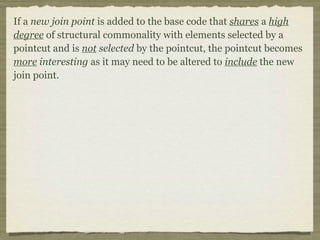 If a new join point is added to the base code that shares a high
degree of structural commonality with elements selected by a
pointcut and is not selected by the pointcut, the pointcut becomes
more interesting as it may need to be altered to include the new
join point.
 