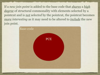 If a new join point is added to the base code that shares a high
degree of structural commonality with elements selected by a
pointcut and is not selected by the pointcut, the pointcut becomes
more interesting as it may need to be altered to include the new
join point.
Base-code
PCE
 