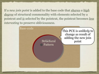 Base-code
PCEStructural
Pattern
This PCE is unlikely to
change as result of
adding the new join
point
If a new join point is added to the base code that shares a high
degree of structural commonality with elements selected by a
pointcut and is selected by the pointcut, the pointcut becomes less
interesting to preserve obliviousness.
 