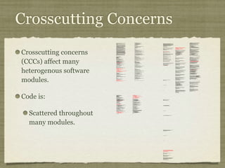 Crosscutting Concerns
Crosscutting concerns
(CCCs) affect many
heterogenous software
modules.
Code is:
Scattered throughout
many modules.
/*
* ====================================================================
*
* The Apache Software License, Version 1.1
*
* Copyright (c) 1999 The Apache Software Foundation. All rights
* reserved.
*
* Redistribution and use in source and binary forms, with or without
* modification, are permitted provided that the following conditions
* are met:
*
* 1. Redistributions of source code must retain the above copyright
* notice, this list of conditions and the following disclaimer.
*
* 2. Redistributions in binary form must reproduce the above copyright
* notice, this list of conditions and the following disclaimer in
* the documentation and/or other materials provided with the
* distribution.
*
* 3. The end-user documentation included with the redistribution, if
* any, must include the following acknowlegement:
* "This product includes software developed by the
* Apache Software Foundation (http://www.apache.org/)."
* Alternately, this acknowlegement may appear in the software
itself,
* if and wherever such third-party acknowlegements normally appear.
*
* 4. The names "The Jakarta Project", "Tomcat", and "Apache Software
* Foundation" must not be used to endorse or promote products
derived
* from this software without prior written permission. For written
* permission, please contact apache@apache.org.
*
* 5. Products derived from this software may not be called "Apache"
* nor may "Apache" appear in their names without prior written
* permission of the Apache Group.
*
* THIS SOFTWARE IS PROVIDED ``AS IS'' AND ANY EXPRESSED OR IMPLIED
* WARRANTIES, INCLUDING, BUT NOT LIMITED TO, THE IMPLIED WARRANTIES
* OF MERCHANTABILITY AND FITNESS FOR A PARTICULAR PURPOSE ARE
* DISCLAIMED. IN NO EVENT SHALL THE APACHE SOFTWARE FOUNDATION OR
* ITS CONTRIBUTORS BE LIABLE FOR ANY DIRECT, INDIRECT, INCIDENTAL,
* SPECIAL, EXEMPLARY, OR CONSEQUENTIAL DAMAGES (INCLUDING, BUT NOT
* LIMITED TO, PROCUREMENT OF SUBSTITUTE GOODS OR SERVICES; LOSS OF
* USE, DATA, OR PROFITS; OR BUSINESS INTERRUPTION) HOWEVER CAUSED AND
* ON ANY THEORY OF LIABILITY, WHETHER IN CONTRACT, STRICT LIABILITY,
* OR TORT (INCLUDING NEGLIGENCE OR OTHERWISE) ARISING IN ANY WAY OUT
* OF THE USE OF THIS SOFTWARE, EVEN IF ADVISED OF THE POSSIBILITY OF
* SUCH DAMAGE.
* ====================================================================
*
* This software consists of voluntary contributions made by many
* individuals on behalf of the Apache Software Foundation. For more
* information on the Apache Software Foundation, please see
* <http://www.apache.org/>.
*
* [Additional notices, if required by prior licensing conditions]
*
*/
package org.apache.tomcat.session;
import org.apache.tomcat.core.*;
import org.apache.tomcat.util.StringManager;
import java.io.*;
import java.net.*;
import java.util.*;
import javax.servlet.*;
import javax.servlet.http.*;
/**
* Core implementation of an application level session
*
* @author James Duncan Davidson [duncan@eng.sun.com]
* @author Jason Hunter [jch@eng.sun.com]
* @author James Todd [gonzo@eng.sun.com]
*/
public class ApplicationSession implements HttpSession {
private StringManager sm =
StringManager.getManager("org.apache.tomcat.session");
private Hashtable values = new Hashtable();
private String id;
private ServerSession serverSession;
private Context context;
private long creationTime = System.currentTimeMillis();;
private long thisAccessTime = creationTime;
private long lastAccessed = creationTime;
private int inactiveInterval = -1;
private boolean valid = true;
ApplicationSession(String id, ServerSession serverSession,
Context context) {
this.serverSession = serverSession;
this.context = context;
this.id = id;
this.inactiveInterval = context.getSessionTimeOut();
if (this.inactiveInterval != -1) {
this.inactiveInterval *= 60;
}
}
ServerSession getServerSession() {
return serverSession;
}
/**
* Called by context when request comes in so that accesses and
* inactivities can be dealt with accordingly.
*/
void accessed() {
// set last accessed to thisAccessTime as it will be left over
// from the previous access
lastAccessed = thisAccessTime;
thisAccessTime = System.currentTimeMillis();
validate();
}
void validate() {
// if we have an inactive interval, check to see if we've exceeded it
if (inactiveInterval != -1) {
int thisInterval =
(int)(System.currentTimeMillis() - lastAccessed) / 1000;
if (thisInterval > inactiveInterval) {
invalidate();
}
}
}
// HTTP SESSION IMPLEMENTATION METHODS
public String getId() {
if (valid) {
return id;
} else {
String msg = sm.getString("applicationSession.session.ise");
throw new IllegalStateException(msg);
}
}
public long getCreationTime() {
if (valid) {
return creationTime;
} else {
String msg = sm.getString("applicationSession.session.ise");
throw new IllegalStateException(msg);
}
}
/**
*
* @deprecated
*/
public HttpSessionContext getSessionContext() {
return new SessionContextImpl();
}
public long getLastAccessedTime() {
if (valid) {
return lastAccessed;
} else {
String msg = sm.getString("applicationSession.session.ise");
throw new IllegalStateException(msg);
}
}
public void invalidate() {
serverSession.removeApplicationSession(context);
// remove everything in the session
Enumeration enum = values.keys();
while (enum.hasMoreElements()) {
String name = (String)enum.nextElement();
removeValue(name);
}
valid = false;
}
public boolean isNew() {
if (! valid) {
String msg = sm.getString("applicationSession.session.ise");
throw new IllegalStateException(msg);
}
if (thisAccessTime == creationTime) {
return true;
} else {
return false;
}
}
/**
* @deprecated
*/
public void putValue(String name, Object value) {
setAttribute(name, value);
}
public void setAttribute(String name, Object value) {
if (! valid) {
String msg = sm.getString("applicationSession.session.ise");
throw new IllegalStateException(msg);
}
if (name == null) {
String msg = sm.getString("applicationSession.value.iae");
throw new IllegalArgumentException(msg);
}
removeValue(name); // remove any existing binding
if (value != null && value instanceof HttpSessionBindingListener) {
HttpSessionBindingEvent e =
new HttpSessionBindingEvent(this, name);
((HttpSessionBindingListener)value).valueBound(e);
}
values.put(name, value);
}
/**
* @deprecated
*/
public Object getValue(String name) {
return getAttribute(name);
}
public Object getAttribute(String name) {
if (! valid) {
String msg = sm.getString("applicationSession.session.ise");
throw new IllegalStateException(msg);
}
if (name == null) {
String msg = sm.getString("applicationSession.value.iae");
throw new IllegalArgumentException(msg);
}
return values.get(name);
}
/**
* @deprecated
*/
public String[] getValueNames() {
Enumeration e = getAttributeNames();
Vector names = new Vector();
while (e.hasMoreElements()) {
names.addElement(e.nextElement());
}
String[] valueNames = new String[names.size()];
names.copyInto(valueNames);
return valueNames;
}
public Enumeration getAttributeNames() {
if (! valid) {
String msg = sm.getString("applicationSession.session.ise");
throw new IllegalStateException(msg);
}
Hashtable valuesClone = (Hashtable)values.clone();
return (Enumeration)valuesClone.keys();
}
/**
* @deprecated
*/
public void removeValue(String name) {
removeAttribute(name);
}
public void removeAttribute(String name) {
if (! valid) {
String msg = sm.getString("applicationSession.session.ise");
throw new IllegalStateException(msg);
}
if (name == null) {
String msg = sm.getString("applicationSession.value.iae");
throw new IllegalArgumentException(msg);
}
Object o = values.get(name);
if (o instanceof HttpSessionBindingListener) {
HttpSessionBindingEvent e =
new HttpSessionBindingEvent(this,name);
((HttpSessionBindingListener)o).valueUnbound(e);
}
values.remove(name);
}
public void setMaxInactiveInterval(int interval) {
if (! valid) {
String msg = sm.getString("applicationSession.session.ise");
throw new IllegalStateException(msg);
}
inactiveInterval = interval;
}
public int getMaxInactiveInterval() {
if (! valid) {
String msg = sm.getString("applicationSession.session.ise");
throw new IllegalStateException(msg);
}
return inactiveInterval;
}
}
//-----------------------------------------------------------------------
package org.apache.tomcat.session;
import org.apache.tomcat.core.*;
import org.apache.tomcat.util.StringManager;
import java.io.*;
import java.net.*;
import java.util.*;
import javax.servlet.*;
import javax.servlet.http.*;
/**
* Core implementation of a server session
*
* @author James Duncan Davidson [duncan@eng.sun.com]
* @author James Todd [gonzo@eng.sun.com]
*/
public class ServerSession {
private StringManager sm =
StringManager.getManager("org.apache.tomcat.session");
private Hashtable values = new Hashtable();
private Hashtable appSessions = new Hashtable();
private String id;
private long creationTime = System.currentTimeMillis();;
private long thisAccessTime = creationTime;
private long lastAccessed = creationTime;
private int inactiveInterval = -1;
ServerSession(String id) {
this.id = id;
}
public String getId() {
return id;
}
public long getCreationTime() {
return creationTime;
}
public long getLastAccessedTime() {
return lastAccessed;
}
public ApplicationSession getApplicationSession(Context context,
boolean create) {
ApplicationSession appSession =
(ApplicationSession)appSessions.get(context);
if (appSession == null && create) {
// XXX
// sync to ensure valid?
appSession = new ApplicationSession(id, this, context);
appSessions.put(context, appSession);
}
// XXX
// make sure that we haven't gone over the end of our
// inactive interval -- if so, invalidate and create
// a new appSession
return appSession;
}
void removeApplicationSession(Context context) {
appSessions.remove(context);
}
/**
* Called by context when request comes in so that accesses and
* inactivities can be dealt with accordingly.
*/
void accessed() {
// set last accessed to thisAccessTime as it will be left over
// from the previous access
lastAccessed = thisAccessTime;
thisAccessTime = System.currentTimeMillis();
}
void validate()
void validate() {
// if we have an inactive interval, check to see if
// we've exceeded it
if (inactiveInterval != -1) {
int thisInterval =
(int)(System.currentTimeMillis() - lastAccessed) / 1000;
if (thisInterval > inactiveInterval) {
invalidate();
ServerSessionManager ssm =
ServerSessionManager.getManager();
ssm.removeSession(this);
}
}
}
synchronized void invalidate() {
Enumeration enum = appSessions.keys();
while (enum.hasMoreElements()) {
Object key = enum.nextElement();
ApplicationSession appSession =
(ApplicationSession)appSessions.get(key);
appSession.invalidate();
}
}
public void putValue(String name, Object value) {
if (name == null) {
String msg = sm.getString("serverSession.value.iae");
throw new IllegalArgumentException(msg);
}
removeValue(name); // remove any existing binding
values.put(name, value);
}
public Object getValue(String name) {
if (name == null) {
String msg = sm.getString("serverSession.value.iae");
throw new IllegalArgumentException(msg);
}
return values.get(name);
}
public Enumeration getValueNames() {
return values.keys();
}
public void removeValue(String name) {
values.remove(name);
}
public void setMaxInactiveInterval(int interval) {
inactiveInterval = interval;
}
public int getMaxInactiveInterval() {
return inactiveInterval;
}
// XXX
// sync'd for safty -- no other thread should be getting something
// from this while we are reaping. This isn't the most optimal
// solution for this, but we'll determine something else later.
synchronized void reap() {
Enumeration enum = appSessions.keys();
while (enum.hasMoreElements()) {
Object key = enum.nextElement();
ApplicationSession appSession =
(ApplicationSession)appSessions.get(key);
appSession.validate();
}
}
}
;
/**
* Standard implementation of the <b>Session</b> interface. This object is
* serializable, so that it can be stored in persistent storage or transferred
* to a different JVM for distributable session support.
* <p>
* <b>IMPLEMENTATION NOTE</b>: An instance of this class represents both the
* internal (Session) and application level (HttpSession) view of the session.
* However, because the class itself is not declared public, Java logic outside
* of the <code>org.apache.tomcat.session</code> package cannot cast an
* HttpSession view of this instance back to a Session view.
*
* @author Craig R. McClanahan
* @version $Revision: 1.2 $ $Date: 2000/05/15 17:54:10 $
*/
final class StandardSession
implements HttpSession, Session {
// ----------------------------------------------------------- Constructors
/**
* Construct a new Session associated with the specified Manager.
*
* @param manager The manager with which this Session is associated
*/
public StandardSession(Manager manager) {
super();
this.manager = manager;
}
/**
* The last accessed time for this Session.
*/
private long lastAccessedTime = creationTime;
/**
* The Manager with which this Session is associated.
*/
private Manager manager = null;
/**
* The maximum time interval, in seconds, between client requests before
* the servlet container may invalidate this session. A negative time
* indicates that the session should never time out.
*/
private int maxInactiveInterval = -1;
/**
* Flag indicating whether this session is new or not.
*/
private boolean isNew = true;
/**
* Flag indicating whether this session is valid or not.
*/
private boolean isValid = false;
/**
* The string manager for this package.
*/
private StringManager sm =
StringManager.getManager("org.apache.tomcat.session");
/**
* The HTTP session context associated with this session.
*/
private static HttpSessionContext sessionContext = null;
/**
* The current accessed time for this session.
*/
private long thisAccessedTime = creationTime;
// ----------------------------------------------------- Session Properties
/**
* Set the creation time for this session. This method is called by the
* Manager when an existing Session instance is reused.
*
* @param time The new creation time
*/
public void setCreationTime(long time) {
this.creationTime = time;
this.lastAccessedTime = time;
this.thisAccessedTime = time;
}
/**
* Return the session identifier for this session.
*/
public String getId() {
return (this.id);
}
/**
* Set the session identifier for this session.
*
* @param id The new session identifier
*/
public void setId(String id) {
if ((this.id != null) && (manager != null) &&
(manager instanceof ManagerBase))
((ManagerBase) manager).remove(this);
this.id = id;
if ((manager != null) && (manager instanceof ManagerBase))
((ManagerBase) manager).add(this);
}
/**
* Return descriptive information about this Session implementation and
* the corresponding version number, in the format
* <code><description>/<version></code>.
*/
public String getInfo() {
return (this.info);
}
/**
* Return the last time the client sent a request associated with this
* session, as the number of milliseconds since midnight, January 1, 1970
* GMT. Actions that your application takes, such as getting or setting
* a value associated with the session, do not affect the access time.
*/
public long getLastAccessedTime() {
return (this.lastAccessedTime);
}
/**
* Return the Manager within which this Session is valid.
*/
public Manager getManager() {
return (this.manager);
}
/**
* Set the Manager within which this Session is valid.
*
* @param manager The new Manager
*/
public void setManager(Manager manager) {
this.manager = manager;
}
/**
* Return the maximum time interval, in seconds, between client requests
* before the servlet container will invalidate the session. A negative
* time indicates that the session should never time out.
*
* @exception IllegalStateException if this method is called on
* an invalidated session
*/
public int getMaxInactiveInterval() {
return (this.maxInactiveInterval);
/**
* Update the accessed time information for this session. This method
* should be called by the context when a request comes in for a particular
* session, even if the application does not reference it.
*/
public void access() {
this.lastAccessedTime = this.thisAccessedTime;
this.thisAccessedTime = System.currentTimeMillis();
this.isNew=false;
}
/**
* Perform the internal processing required to invalidate this session,
* without triggering an exception if the session has already expired.
*/
public void expire() {
// Remove this session from our manager's active sessions
if ((manager != null) && (manager instanceof ManagerBase))
((ManagerBase) manager).remove(this);
// Unbind any objects associated with this session
Vector results = new Vector();
Enumeration attrs = getAttributeNames();
while (attrs.hasMoreElements()) {
String attr = (String) attrs.nextElement();
results.addElement(attr);
}
Enumeration names = results.elements();
while (names.hasMoreElements()) {
String name = (String) names.nextElement();
removeAttribute(name);
}
// Mark this session as invalid
setValid(false);
}
/**
}
/**
* Set the <code>isNew</code> flag for this session.
*
* @param isNew The new value for the <code>isNew</code> flag
*/
void setNew(boolean isNew) {
this.isNew = isNew;
}
/**
* Set the <code>isValid</code> flag for this session.
*
* @param isValid The new value for the <code>isValid</code> flag
*/
void setValid(boolean isValid) {
this.isValid = isValid;
}
// ------------------------------------------------- HttpSession Properties
/**
* Return the time when this session was created, in milliseconds since
* midnight, January 1, 1970 GMT.
*
* @exception IllegalStateException if this method is called on an
* invalidated session
*/
public long getCreationTime() {
return (this.creationTime);
}
/**
* Return the session context with which this session is associated.
*
* @deprecated As of Version 2.1, this method is deprecated and has no
* replacement. It will be removed in a future version of the
* Java Servlet API.
*/
public HttpSessionContext getSessionContext() {
if (sessionContext == null)
sessionContext = new StandardSessionContext();
return (sessionContext);
}
// ----------------------------------------------HttpSession Public Methods
/**
* Return the object bound with the specified name in this session, or
* <code>null</code> if no object is bound with that name.
*
* @param name Name of the attribute to be returned
*
* @exception IllegalStateException if this method is called on an
* invalidated session
*/
public Object getAttribute(String name) {
return (attributes.get(name));
}
/**
* Return an <code>Enumeration</code> of <code>String</code> objects
* containing the names of the objects bound to this session.
*
* @exception IllegalStateException if this method is called on an
* invalidated session
*/
public Enumeration getAttributeNames() {
return (attributes.keys());
}
/**
* Return the object bound with the specified name in this session, or
* <code>null</code> if no object is bound with that name.
*
* @param name Name of the value to be returned
*
* @exception IllegalStateException if this method is called on an
* invalidated session
*
* @deprecated As of Version 2.2, this method is replaced by
* <code>getAttribute()</code>
*/
public Object getValue(String name) {
return (getAttribute(name));
}
/**
* Return the set of names of objects bound to this session. If there
* are no such objects, a zero-length array is returned.
*
* @exception IllegalStateException if this method is called on an
* invalidated session
*
* @deprecated As of Version 2.2, this method is replaced by
* <code>getAttributeNames()</code>
*/
public String[] getValueNames() {
Vector results = new Vector();
Enumeration attrs = getAttributeNames();
while (attrs.hasMoreElements()) {
String attr = (String) attrs.nextElement();
results.addElement(attr);
}
String names[] = new String[results.size()];
for (int i = 0; i < names.length; i++)
names[i] = (String) results.elementAt(i);
return (names);
}
/**
* Invalidates this session and unbinds any objects bound to it.
*
* @exception IllegalStateException if this method is called on
* an invalidated session
*/
public void invalidate() {
// Cause this session to expire
expire();
}
/**
* Return <code>true</code> if the client does not yet know about the
* session, or if the client chooses not to join the session. For
* example, if the server used only cookie-based sessions, and the client
* has disabled the use of cookies, then a session would be new on each
* request.
*
* @exception IllegalStateException if this method is called on an
* invalidated session
*/
public boolean isNew() {
return (this.isNew);
}
* Remove the object bound with the specified name from this session. If
* the session does not have an object bound with this name, this method
* does nothing.
* <p>
* After this method executes, and if the object implements
* <code>HttpSessionBindingListener</code>, the container calls
* <code>valueUnbound()</code> on the object.
*
* @param name Name of the object to remove from this session.
*
* @exception IllegalStateException if this method is called on an
* invalidated session
*/
public void removeAttribute(String name) {
synchronized (attributes) {
Object object = attributes.get(name);
if (object == null)
return;
attributes.remove(name);
// System.out.println( "Removing attribute " + name );
if (object instanceof HttpSessionBindingListener) {
((HttpSessionBindingListener) object).valueUnbound
(new HttpSessionBindingEvent((HttpSession) this, name));
}
}
}
* Bind an object to this session, using the specified name. If an object
* of the same name is already bound to this session, the object is
* replaced.
* <p>
* After this method executes, and if the object implements
* <code>HttpSessionBindingListener</code>, the container calls
* <code>valueBound()</code> on the object.
*
* @param name Name to which the object is bound, cannot be null
* @param value Object to be bound, cannot be null
*
* @exception IllegalArgumentException if an attempt is made to add a
* non-serializable object in an environment marked distributable.
* @exception IllegalStateException if this method is called on an
* invalidated session
*/
public void setAttribute(String name, Object value) {
if ((manager != null) && manager.getDistributable() &&
!(value instanceof Serializable))
throw new IllegalArgumentException
(sm.getString("standardSession.setAttribute.iae"));
synchronized (attributes) {
removeAttribute(name);
attributes.put(name, value);
if (value instanceof HttpSessionBindingListener)
((HttpSessionBindingListener) value).valueBound
(new HttpSessionBindingEvent((HttpSession) this, name));
}
}
// -------------------------------------------- HttpSession Private Methods
/**
* Read a serialized version of this session object from the specified
* object input stream.
* <p>
* <b>IMPLEMENTATION NOTE</b>: The reference to the owning Manager
* is not restored by this method, and must be set explicitly.
*
* @param stream The input stream to read from
*
* @exception ClassNotFoundException if an unknown class is specified
* @exception IOException if an input/output error occurs
*/
private void readObject(ObjectInputStream stream)
throws ClassNotFoundException, IOException {
// Deserialize the scalar instance variables (except Manager)
creationTime = ((Long) stream.readObject()).longValue();
id = (String) stream.readObject();
lastAccessedTime = ((Long) stream.readObject()).longValue();
maxInactiveInterval = ((Integer) stream.readObject()).intValue();
isNew = ((Boolean) stream.readObject()).booleanValue();
isValid = ((Boolean) stream.readObject()).booleanValue();
// Deserialize the attribute count and attribute values
int n = ((Integer) stream.readObject()).intValue();
for (int i = 0; i < n; i++) {
String name = (String) stream.readObject();
Object value = (Object) stream.readObject();
attributes.put(name, value);
}
}
/**
* Write a serialized version of this session object to the specified
* object output stream.
* <p>
* <b>IMPLEMENTATION NOTE</b>: The owning Manager will not be stored
* in the serialized representation of this Session. After calling
* <code>readObject()</code>, you must set the associated Manager
* explicitly.
* <p>
* <b>IMPLEMENTATION NOTE</b>: Any attribute that is not Serializable
* will be silently ignored. If you do not want any such attributes,
* be sure the <code>distributable</code> property of our associated
* Manager is set to <code>true</code>.
*
* @param stream The output stream to write to
*
* @exception IOException if an input/output error occurs
*/
private void writeObject(ObjectOutputStream stream) throws IOException {
// Write the scalar instance variables (except Manager)
stream.writeObject(new Long(creationTime));
stream.writeObject(id);
stream.writeObject(new Long(lastAccessedTime));
stream.writeObject(new Integer(maxInactiveInterval));
stream.writeObject(new Boolean(isNew));
stream.writeObject(new Boolean(isValid));
// Accumulate the names of serializable attributes
Vector results = new Vector();
Enumeration attrs = getAttributeNames();
while (attrs.hasMoreElements()) {
String attr = (String) attrs.nextElement();
Object value = attributes.get(attr);
if (value instanceof Serializable)
results.addElement(attr);
}
// Serialize the attribute count and the attribute values
stream.writeObject(new Integer(results.size()));
Enumeration names = results.elements();
while (names.hasMoreElements()) {
String name = (String) names.nextElement();
stream.writeObject(name);
stream.writeObject(attributes.get(name));
}
}
crosscut invalidate(StandardSession s): s & (int getMaxInactiveInterval() |
long getCreationTime() |
Object getAttribute(String) |
Enumeration getAttributeNames() |
String[] getValueNames() |
void invalidate() |
boolean isNew() |
void removeAttribute(String) |
void setAttribute(String, Object));
static advice(StandardSession s): invalidate(s) {
before {
if (!s.isValid())
throw new IllegalStateException
(s.sm.getString("standardSession."
+ thisJoinPoint.methodName
+ ".ise"));
}
}
}
// -------------------------------------------------------------- Private Class
/**
* This class is a dummy implementation of the <code>HttpSessionContext</code>
* interface, to conform to the requirement that such an object be returned
* when <code>HttpSession.getSessionContext()</code> is called.
*
* @author Craig R. McClanahan
*
* @deprecated As of Java Servlet API 2.1 with no replacement. The
* interface will be removed in a future version of this API.
*/
final class StandardSessionContext implements HttpSessionContext {
private Vector dummy = new Vector();
/**
* Return the session identifiers of all sessions defined
* within this context.
*
* @deprecated As of Java Servlet API 2.1 with no replacement.
* This method must return an empty <code>Enumeration</code>
* and will be removed in a future version of the API.
*/
public Enumeration getIds() {
return (dummy.elements());
}
/**
* Return the <code>HttpSession</code> associated with the
* specified session identifier.
*
* @param id Session identifier for which to look up a session
*
* @deprecated As of Java Servlet API 2.1 with no replacement.
* This method must return null and will be removed in a
* future version of the API.
*/
public HttpSession getSession(String id) {
return (null);
}
}
 