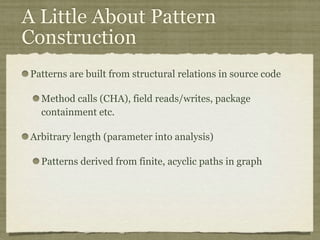 A Little About Pattern
Construction
Patterns are built from structural relations in source code
Method calls (CHA), field reads/writes, package
containment etc.
Arbitrary length (parameter into analysis)
Patterns derived from finite, acyclic paths in graph
 