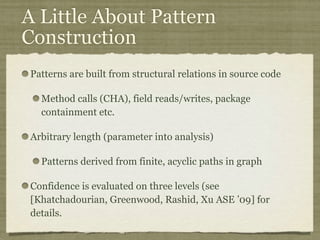 A Little About Pattern
Construction
Patterns are built from structural relations in source code
Method calls (CHA), field reads/writes, package
containment etc.
Arbitrary length (parameter into analysis)
Patterns derived from finite, acyclic paths in graph
Confidence is evaluated on three levels (see
[Khatchadourian, Greenwood, Rashid, Xu ASE ’09] for
details.
 