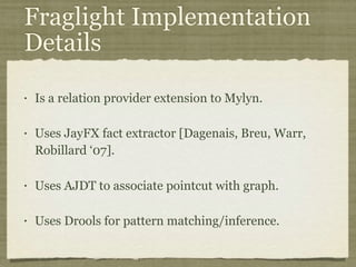 Fraglight Implementation
Details
• Is a relation provider extension to Mylyn.
• Uses JayFX fact extractor [Dagenais, Breu, Warr,
Robillard ‘07].
• Uses AJDT to associate pointcut with graph.
• Uses Drools for pattern matching/inference.
 