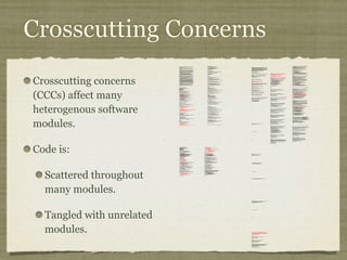 Crosscutting Concerns
Crosscutting concerns
(CCCs) affect many
heterogenous software
modules.
Code is:
Scattered throughout
many modules.
Tangled with unrelated
modules.
/*
* ====================================================================
*
* The Apache Software License, Version 1.1
*
* Copyright (c) 1999 The Apache Software Foundation. All rights
* reserved.
*
* Redistribution and use in source and binary forms, with or without
* modification, are permitted provided that the following conditions
* are met:
*
* 1. Redistributions of source code must retain the above copyright
* notice, this list of conditions and the following disclaimer.
*
* 2. Redistributions in binary form must reproduce the above copyright
* notice, this list of conditions and the following disclaimer in
* the documentation and/or other materials provided with the
* distribution.
*
* 3. The end-user documentation included with the redistribution, if
* any, must include the following acknowlegement:
* "This product includes software developed by the
* Apache Software Foundation (http://www.apache.org/)."
* Alternately, this acknowlegement may appear in the software
itself,
* if and wherever such third-party acknowlegements normally appear.
*
* 4. The names "The Jakarta Project", "Tomcat", and "Apache Software
* Foundation" must not be used to endorse or promote products
derived
* from this software without prior written permission. For written
* permission, please contact apache@apache.org.
*
* 5. Products derived from this software may not be called "Apache"
* nor may "Apache" appear in their names without prior written
* permission of the Apache Group.
*
* THIS SOFTWARE IS PROVIDED ``AS IS'' AND ANY EXPRESSED OR IMPLIED
* WARRANTIES, INCLUDING, BUT NOT LIMITED TO, THE IMPLIED WARRANTIES
* OF MERCHANTABILITY AND FITNESS FOR A PARTICULAR PURPOSE ARE
* DISCLAIMED. IN NO EVENT SHALL THE APACHE SOFTWARE FOUNDATION OR
* ITS CONTRIBUTORS BE LIABLE FOR ANY DIRECT, INDIRECT, INCIDENTAL,
* SPECIAL, EXEMPLARY, OR CONSEQUENTIAL DAMAGES (INCLUDING, BUT NOT
* LIMITED TO, PROCUREMENT OF SUBSTITUTE GOODS OR SERVICES; LOSS OF
* USE, DATA, OR PROFITS; OR BUSINESS INTERRUPTION) HOWEVER CAUSED AND
* ON ANY THEORY OF LIABILITY, WHETHER IN CONTRACT, STRICT LIABILITY,
* OR TORT (INCLUDING NEGLIGENCE OR OTHERWISE) ARISING IN ANY WAY OUT
* OF THE USE OF THIS SOFTWARE, EVEN IF ADVISED OF THE POSSIBILITY OF
* SUCH DAMAGE.
* ====================================================================
*
* This software consists of voluntary contributions made by many
* individuals on behalf of the Apache Software Foundation. For more
* information on the Apache Software Foundation, please see
* <http://www.apache.org/>.
*
* [Additional notices, if required by prior licensing conditions]
*
*/
package org.apache.tomcat.session;
import org.apache.tomcat.core.*;
import org.apache.tomcat.util.StringManager;
import java.io.*;
import java.net.*;
import java.util.*;
import javax.servlet.*;
import javax.servlet.http.*;
/**
* Core implementation of an application level session
*
* @author James Duncan Davidson [duncan@eng.sun.com]
* @author Jason Hunter [jch@eng.sun.com]
* @author James Todd [gonzo@eng.sun.com]
*/
public class ApplicationSession implements HttpSession {
private StringManager sm =
StringManager.getManager("org.apache.tomcat.session");
private Hashtable values = new Hashtable();
private String id;
private ServerSession serverSession;
private Context context;
private long creationTime = System.currentTimeMillis();;
private long thisAccessTime = creationTime;
private long lastAccessed = creationTime;
private int inactiveInterval = -1;
private boolean valid = true;
ApplicationSession(String id, ServerSession serverSession,
Context context) {
this.serverSession = serverSession;
this.context = context;
this.id = id;
this.inactiveInterval = context.getSessionTimeOut();
if (this.inactiveInterval != -1) {
this.inactiveInterval *= 60;
}
}
ServerSession getServerSession() {
return serverSession;
}
/**
* Called by context when request comes in so that accesses and
* inactivities can be dealt with accordingly.
*/
void accessed() {
// set last accessed to thisAccessTime as it will be left over
// from the previous access
lastAccessed = thisAccessTime;
thisAccessTime = System.currentTimeMillis();
validate();
}
void validate() {
// if we have an inactive interval, check to see if we've exceeded it
if (inactiveInterval != -1) {
int thisInterval =
(int)(System.currentTimeMillis() - lastAccessed) / 1000;
if (thisInterval > inactiveInterval) {
invalidate();
}
}
}
// HTTP SESSION IMPLEMENTATION METHODS
public String getId() {
if (valid) {
return id;
} else {
String msg = sm.getString("applicationSession.session.ise");
throw new IllegalStateException(msg);
}
}
public long getCreationTime() {
if (valid) {
return creationTime;
} else {
String msg = sm.getString("applicationSession.session.ise");
throw new IllegalStateException(msg);
}
}
/**
*
* @deprecated
*/
public HttpSessionContext getSessionContext() {
return new SessionContextImpl();
}
public long getLastAccessedTime() {
if (valid) {
return lastAccessed;
} else {
String msg = sm.getString("applicationSession.session.ise");
throw new IllegalStateException(msg);
}
}
public void invalidate() {
serverSession.removeApplicationSession(context);
// remove everything in the session
Enumeration enum = values.keys();
while (enum.hasMoreElements()) {
String name = (String)enum.nextElement();
removeValue(name);
}
valid = false;
}
public boolean isNew() {
if (! valid) {
String msg = sm.getString("applicationSession.session.ise");
throw new IllegalStateException(msg);
}
if (thisAccessTime == creationTime) {
return true;
} else {
return false;
}
}
/**
* @deprecated
*/
public void putValue(String name, Object value) {
setAttribute(name, value);
}
public void setAttribute(String name, Object value) {
if (! valid) {
String msg = sm.getString("applicationSession.session.ise");
throw new IllegalStateException(msg);
}
if (name == null) {
String msg = sm.getString("applicationSession.value.iae");
throw new IllegalArgumentException(msg);
}
removeValue(name); // remove any existing binding
if (value != null && value instanceof HttpSessionBindingListener) {
HttpSessionBindingEvent e =
new HttpSessionBindingEvent(this, name);
((HttpSessionBindingListener)value).valueBound(e);
}
values.put(name, value);
}
/**
* @deprecated
*/
public Object getValue(String name) {
return getAttribute(name);
}
public Object getAttribute(String name) {
if (! valid) {
String msg = sm.getString("applicationSession.session.ise");
throw new IllegalStateException(msg);
}
if (name == null) {
String msg = sm.getString("applicationSession.value.iae");
throw new IllegalArgumentException(msg);
}
return values.get(name);
}
/**
* @deprecated
*/
public String[] getValueNames() {
Enumeration e = getAttributeNames();
Vector names = new Vector();
while (e.hasMoreElements()) {
names.addElement(e.nextElement());
}
String[] valueNames = new String[names.size()];
names.copyInto(valueNames);
return valueNames;
}
public Enumeration getAttributeNames() {
if (! valid) {
String msg = sm.getString("applicationSession.session.ise");
throw new IllegalStateException(msg);
}
Hashtable valuesClone = (Hashtable)values.clone();
return (Enumeration)valuesClone.keys();
}
/**
* @deprecated
*/
public void removeValue(String name) {
removeAttribute(name);
}
public void removeAttribute(String name) {
if (! valid) {
String msg = sm.getString("applicationSession.session.ise");
throw new IllegalStateException(msg);
}
if (name == null) {
String msg = sm.getString("applicationSession.value.iae");
throw new IllegalArgumentException(msg);
}
Object o = values.get(name);
if (o instanceof HttpSessionBindingListener) {
HttpSessionBindingEvent e =
new HttpSessionBindingEvent(this,name);
((HttpSessionBindingListener)o).valueUnbound(e);
}
values.remove(name);
}
public void setMaxInactiveInterval(int interval) {
if (! valid) {
String msg = sm.getString("applicationSession.session.ise");
throw new IllegalStateException(msg);
}
inactiveInterval = interval;
}
public int getMaxInactiveInterval() {
if (! valid) {
String msg = sm.getString("applicationSession.session.ise");
throw new IllegalStateException(msg);
}
return inactiveInterval;
}
}
//-----------------------------------------------------------------------
package org.apache.tomcat.session;
import org.apache.tomcat.core.*;
import org.apache.tomcat.util.StringManager;
import java.io.*;
import java.net.*;
import java.util.*;
import javax.servlet.*;
import javax.servlet.http.*;
/**
* Core implementation of a server session
*
* @author James Duncan Davidson [duncan@eng.sun.com]
* @author James Todd [gonzo@eng.sun.com]
*/
public class ServerSession {
private StringManager sm =
StringManager.getManager("org.apache.tomcat.session");
private Hashtable values = new Hashtable();
private Hashtable appSessions = new Hashtable();
private String id;
private long creationTime = System.currentTimeMillis();;
private long thisAccessTime = creationTime;
private long lastAccessed = creationTime;
private int inactiveInterval = -1;
ServerSession(String id) {
this.id = id;
}
public String getId() {
return id;
}
public long getCreationTime() {
return creationTime;
}
public long getLastAccessedTime() {
return lastAccessed;
}
public ApplicationSession getApplicationSession(Context context,
boolean create) {
ApplicationSession appSession =
(ApplicationSession)appSessions.get(context);
if (appSession == null && create) {
// XXX
// sync to ensure valid?
appSession = new ApplicationSession(id, this, context);
appSessions.put(context, appSession);
}
// XXX
// make sure that we haven't gone over the end of our
// inactive interval -- if so, invalidate and create
// a new appSession
return appSession;
}
void removeApplicationSession(Context context) {
appSessions.remove(context);
}
/**
* Called by context when request comes in so that accesses and
* inactivities can be dealt with accordingly.
*/
void accessed() {
// set last accessed to thisAccessTime as it will be left over
// from the previous access
lastAccessed = thisAccessTime;
thisAccessTime = System.currentTimeMillis();
}
void validate()
void validate() {
// if we have an inactive interval, check to see if
// we've exceeded it
if (inactiveInterval != -1) {
int thisInterval =
(int)(System.currentTimeMillis() - lastAccessed) / 1000;
if (thisInterval > inactiveInterval) {
invalidate();
ServerSessionManager ssm =
ServerSessionManager.getManager();
ssm.removeSession(this);
}
}
}
synchronized void invalidate() {
Enumeration enum = appSessions.keys();
while (enum.hasMoreElements()) {
Object key = enum.nextElement();
ApplicationSession appSession =
(ApplicationSession)appSessions.get(key);
appSession.invalidate();
}
}
public void putValue(String name, Object value) {
if (name == null) {
String msg = sm.getString("serverSession.value.iae");
throw new IllegalArgumentException(msg);
}
removeValue(name); // remove any existing binding
values.put(name, value);
}
public Object getValue(String name) {
if (name == null) {
String msg = sm.getString("serverSession.value.iae");
throw new IllegalArgumentException(msg);
}
return values.get(name);
}
public Enumeration getValueNames() {
return values.keys();
}
public void removeValue(String name) {
values.remove(name);
}
public void setMaxInactiveInterval(int interval) {
inactiveInterval = interval;
}
public int getMaxInactiveInterval() {
return inactiveInterval;
}
// XXX
// sync'd for safty -- no other thread should be getting something
// from this while we are reaping. This isn't the most optimal
// solution for this, but we'll determine something else later.
synchronized void reap() {
Enumeration enum = appSessions.keys();
while (enum.hasMoreElements()) {
Object key = enum.nextElement();
ApplicationSession appSession =
(ApplicationSession)appSessions.get(key);
appSession.validate();
}
}
}
;
/**
* Standard implementation of the <b>Session</b> interface. This object is
* serializable, so that it can be stored in persistent storage or transferred
* to a different JVM for distributable session support.
* <p>
* <b>IMPLEMENTATION NOTE</b>: An instance of this class represents both the
* internal (Session) and application level (HttpSession) view of the session.
* However, because the class itself is not declared public, Java logic outside
* of the <code>org.apache.tomcat.session</code> package cannot cast an
* HttpSession view of this instance back to a Session view.
*
* @author Craig R. McClanahan
* @version $Revision: 1.2 $ $Date: 2000/05/15 17:54:10 $
*/
final class StandardSession
implements HttpSession, Session {
// ----------------------------------------------------------- Constructors
/**
* Construct a new Session associated with the specified Manager.
*
* @param manager The manager with which this Session is associated
*/
public StandardSession(Manager manager) {
super();
this.manager = manager;
}
/**
* The last accessed time for this Session.
*/
private long lastAccessedTime = creationTime;
/**
* The Manager with which this Session is associated.
*/
private Manager manager = null;
/**
* The maximum time interval, in seconds, between client requests before
* the servlet container may invalidate this session. A negative time
* indicates that the session should never time out.
*/
private int maxInactiveInterval = -1;
/**
* Flag indicating whether this session is new or not.
*/
private boolean isNew = true;
/**
* Flag indicating whether this session is valid or not.
*/
private boolean isValid = false;
/**
* The string manager for this package.
*/
private StringManager sm =
StringManager.getManager("org.apache.tomcat.session");
/**
* The HTTP session context associated with this session.
*/
private static HttpSessionContext sessionContext = null;
/**
* The current accessed time for this session.
*/
private long thisAccessedTime = creationTime;
// ----------------------------------------------------- Session Properties
/**
* Set the creation time for this session. This method is called by the
* Manager when an existing Session instance is reused.
*
* @param time The new creation time
*/
public void setCreationTime(long time) {
this.creationTime = time;
this.lastAccessedTime = time;
this.thisAccessedTime = time;
}
/**
* Return the session identifier for this session.
*/
public String getId() {
return (this.id);
}
/**
* Set the session identifier for this session.
*
* @param id The new session identifier
*/
public void setId(String id) {
if ((this.id != null) && (manager != null) &&
(manager instanceof ManagerBase))
((ManagerBase) manager).remove(this);
this.id = id;
if ((manager != null) && (manager instanceof ManagerBase))
((ManagerBase) manager).add(this);
}
/**
* Return descriptive information about this Session implementation and
* the corresponding version number, in the format
* <code><description>/<version></code>.
*/
public String getInfo() {
return (this.info);
}
/**
* Return the last time the client sent a request associated with this
* session, as the number of milliseconds since midnight, January 1, 1970
* GMT. Actions that your application takes, such as getting or setting
* a value associated with the session, do not affect the access time.
*/
public long getLastAccessedTime() {
return (this.lastAccessedTime);
}
/**
* Return the Manager within which this Session is valid.
*/
public Manager getManager() {
return (this.manager);
}
/**
* Set the Manager within which this Session is valid.
*
* @param manager The new Manager
*/
public void setManager(Manager manager) {
this.manager = manager;
}
/**
* Return the maximum time interval, in seconds, between client requests
* before the servlet container will invalidate the session. A negative
* time indicates that the session should never time out.
*
* @exception IllegalStateException if this method is called on
* an invalidated session
*/
public int getMaxInactiveInterval() {
return (this.maxInactiveInterval);
/**
* Update the accessed time information for this session. This method
* should be called by the context when a request comes in for a particular
* session, even if the application does not reference it.
*/
public void access() {
this.lastAccessedTime = this.thisAccessedTime;
this.thisAccessedTime = System.currentTimeMillis();
this.isNew=false;
}
/**
* Perform the internal processing required to invalidate this session,
* without triggering an exception if the session has already expired.
*/
public void expire() {
// Remove this session from our manager's active sessions
if ((manager != null) && (manager instanceof ManagerBase))
((ManagerBase) manager).remove(this);
// Unbind any objects associated with this session
Vector results = new Vector();
Enumeration attrs = getAttributeNames();
while (attrs.hasMoreElements()) {
String attr = (String) attrs.nextElement();
results.addElement(attr);
}
Enumeration names = results.elements();
while (names.hasMoreElements()) {
String name = (String) names.nextElement();
removeAttribute(name);
}
// Mark this session as invalid
setValid(false);
}
/**
}
/**
* Set the <code>isNew</code> flag for this session.
*
* @param isNew The new value for the <code>isNew</code> flag
*/
void setNew(boolean isNew) {
this.isNew = isNew;
}
/**
* Set the <code>isValid</code> flag for this session.
*
* @param isValid The new value for the <code>isValid</code> flag
*/
void setValid(boolean isValid) {
this.isValid = isValid;
}
// ------------------------------------------------- HttpSession Properties
/**
* Return the time when this session was created, in milliseconds since
* midnight, January 1, 1970 GMT.
*
* @exception IllegalStateException if this method is called on an
* invalidated session
*/
public long getCreationTime() {
return (this.creationTime);
}
/**
* Return the session context with which this session is associated.
*
* @deprecated As of Version 2.1, this method is deprecated and has no
* replacement. It will be removed in a future version of the
* Java Servlet API.
*/
public HttpSessionContext getSessionContext() {
if (sessionContext == null)
sessionContext = new StandardSessionContext();
return (sessionContext);
}
// ----------------------------------------------HttpSession Public Methods
/**
* Return the object bound with the specified name in this session, or
* <code>null</code> if no object is bound with that name.
*
* @param name Name of the attribute to be returned
*
* @exception IllegalStateException if this method is called on an
* invalidated session
*/
public Object getAttribute(String name) {
return (attributes.get(name));
}
/**
* Return an <code>Enumeration</code> of <code>String</code> objects
* containing the names of the objects bound to this session.
*
* @exception IllegalStateException if this method is called on an
* invalidated session
*/
public Enumeration getAttributeNames() {
return (attributes.keys());
}
/**
* Return the object bound with the specified name in this session, or
* <code>null</code> if no object is bound with that name.
*
* @param name Name of the value to be returned
*
* @exception IllegalStateException if this method is called on an
* invalidated session
*
* @deprecated As of Version 2.2, this method is replaced by
* <code>getAttribute()</code>
*/
public Object getValue(String name) {
return (getAttribute(name));
}
/**
* Return the set of names of objects bound to this session. If there
* are no such objects, a zero-length array is returned.
*
* @exception IllegalStateException if this method is called on an
* invalidated session
*
* @deprecated As of Version 2.2, this method is replaced by
* <code>getAttributeNames()</code>
*/
public String[] getValueNames() {
Vector results = new Vector();
Enumeration attrs = getAttributeNames();
while (attrs.hasMoreElements()) {
String attr = (String) attrs.nextElement();
results.addElement(attr);
}
String names[] = new String[results.size()];
for (int i = 0; i < names.length; i++)
names[i] = (String) results.elementAt(i);
return (names);
}
/**
* Invalidates this session and unbinds any objects bound to it.
*
* @exception IllegalStateException if this method is called on
* an invalidated session
*/
public void invalidate() {
// Cause this session to expire
expire();
}
/**
* Return <code>true</code> if the client does not yet know about the
* session, or if the client chooses not to join the session. For
* example, if the server used only cookie-based sessions, and the client
* has disabled the use of cookies, then a session would be new on each
* request.
*
* @exception IllegalStateException if this method is called on an
* invalidated session
*/
public boolean isNew() {
return (this.isNew);
}
* Remove the object bound with the specified name from this session. If
* the session does not have an object bound with this name, this method
* does nothing.
* <p>
* After this method executes, and if the object implements
* <code>HttpSessionBindingListener</code>, the container calls
* <code>valueUnbound()</code> on the object.
*
* @param name Name of the object to remove from this session.
*
* @exception IllegalStateException if this method is called on an
* invalidated session
*/
public void removeAttribute(String name) {
synchronized (attributes) {
Object object = attributes.get(name);
if (object == null)
return;
attributes.remove(name);
// System.out.println( "Removing attribute " + name );
if (object instanceof HttpSessionBindingListener) {
((HttpSessionBindingListener) object).valueUnbound
(new HttpSessionBindingEvent((HttpSession) this, name));
}
}
}
* Bind an object to this session, using the specified name. If an object
* of the same name is already bound to this session, the object is
* replaced.
* <p>
* After this method executes, and if the object implements
* <code>HttpSessionBindingListener</code>, the container calls
* <code>valueBound()</code> on the object.
*
* @param name Name to which the object is bound, cannot be null
* @param value Object to be bound, cannot be null
*
* @exception IllegalArgumentException if an attempt is made to add a
* non-serializable object in an environment marked distributable.
* @exception IllegalStateException if this method is called on an
* invalidated session
*/
public void setAttribute(String name, Object value) {
if ((manager != null) && manager.getDistributable() &&
!(value instanceof Serializable))
throw new IllegalArgumentException
(sm.getString("standardSession.setAttribute.iae"));
synchronized (attributes) {
removeAttribute(name);
attributes.put(name, value);
if (value instanceof HttpSessionBindingListener)
((HttpSessionBindingListener) value).valueBound
(new HttpSessionBindingEvent((HttpSession) this, name));
}
}
// -------------------------------------------- HttpSession Private Methods
/**
* Read a serialized version of this session object from the specified
* object input stream.
* <p>
* <b>IMPLEMENTATION NOTE</b>: The reference to the owning Manager
* is not restored by this method, and must be set explicitly.
*
* @param stream The input stream to read from
*
* @exception ClassNotFoundException if an unknown class is specified
* @exception IOException if an input/output error occurs
*/
private void readObject(ObjectInputStream stream)
throws ClassNotFoundException, IOException {
// Deserialize the scalar instance variables (except Manager)
creationTime = ((Long) stream.readObject()).longValue();
id = (String) stream.readObject();
lastAccessedTime = ((Long) stream.readObject()).longValue();
maxInactiveInterval = ((Integer) stream.readObject()).intValue();
isNew = ((Boolean) stream.readObject()).booleanValue();
isValid = ((Boolean) stream.readObject()).booleanValue();
// Deserialize the attribute count and attribute values
int n = ((Integer) stream.readObject()).intValue();
for (int i = 0; i < n; i++) {
String name = (String) stream.readObject();
Object value = (Object) stream.readObject();
attributes.put(name, value);
}
}
/**
* Write a serialized version of this session object to the specified
* object output stream.
* <p>
* <b>IMPLEMENTATION NOTE</b>: The owning Manager will not be stored
* in the serialized representation of this Session. After calling
* <code>readObject()</code>, you must set the associated Manager
* explicitly.
* <p>
* <b>IMPLEMENTATION NOTE</b>: Any attribute that is not Serializable
* will be silently ignored. If you do not want any such attributes,
* be sure the <code>distributable</code> property of our associated
* Manager is set to <code>true</code>.
*
* @param stream The output stream to write to
*
* @exception IOException if an input/output error occurs
*/
private void writeObject(ObjectOutputStream stream) throws IOException {
// Write the scalar instance variables (except Manager)
stream.writeObject(new Long(creationTime));
stream.writeObject(id);
stream.writeObject(new Long(lastAccessedTime));
stream.writeObject(new Integer(maxInactiveInterval));
stream.writeObject(new Boolean(isNew));
stream.writeObject(new Boolean(isValid));
// Accumulate the names of serializable attributes
Vector results = new Vector();
Enumeration attrs = getAttributeNames();
while (attrs.hasMoreElements()) {
String attr = (String) attrs.nextElement();
Object value = attributes.get(attr);
if (value instanceof Serializable)
results.addElement(attr);
}
// Serialize the attribute count and the attribute values
stream.writeObject(new Integer(results.size()));
Enumeration names = results.elements();
while (names.hasMoreElements()) {
String name = (String) names.nextElement();
stream.writeObject(name);
stream.writeObject(attributes.get(name));
}
}
crosscut invalidate(StandardSession s): s & (int getMaxInactiveInterval() |
long getCreationTime() |
Object getAttribute(String) |
Enumeration getAttributeNames() |
String[] getValueNames() |
void invalidate() |
boolean isNew() |
void removeAttribute(String) |
void setAttribute(String, Object));
static advice(StandardSession s): invalidate(s) {
before {
if (!s.isValid())
throw new IllegalStateException
(s.sm.getString("standardSession."
+ thisJoinPoint.methodName
+ ".ise"));
}
}
}
// -------------------------------------------------------------- Private Class
/**
* This class is a dummy implementation of the <code>HttpSessionContext</code>
* interface, to conform to the requirement that such an object be returned
* when <code>HttpSession.getSessionContext()</code> is called.
*
* @author Craig R. McClanahan
*
* @deprecated As of Java Servlet API 2.1 with no replacement. The
* interface will be removed in a future version of this API.
*/
final class StandardSessionContext implements HttpSessionContext {
private Vector dummy = new Vector();
/**
* Return the session identifiers of all sessions defined
* within this context.
*
* @deprecated As of Java Servlet API 2.1 with no replacement.
* This method must return an empty <code>Enumeration</code>
* and will be removed in a future version of the API.
*/
public Enumeration getIds() {
return (dummy.elements());
}
/**
* Return the <code>HttpSession</code> associated with the
* specified session identifier.
*
* @param id Session identifier for which to look up a session
*
* @deprecated As of Java Servlet API 2.1 with no replacement.
* This method must return null and will be removed in a
* future version of the API.
*/
public HttpSession getSession(String id) {
return (null);
}
}
 