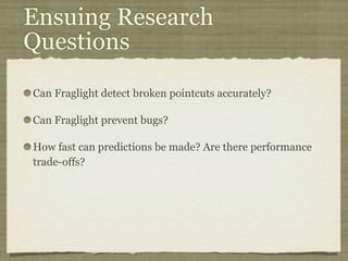 Ensuing Research
Questions
Can Fraglight detect broken pointcuts accurately?
Can Fraglight prevent bugs?
How fast can predictions be made? Are there performance
trade-offs?
 