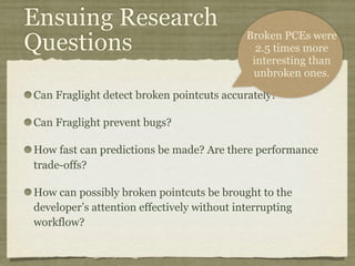 Ensuing Research
Questions
Can Fraglight detect broken pointcuts accurately?
Can Fraglight prevent bugs?
How fast can predictions be made? Are there performance
trade-offs?
How can possibly broken pointcuts be brought to the
developer’s attention effectively without interrupting
workflow?
Broken PCEs were
2.5 times more
interesting than
unbroken ones.
 