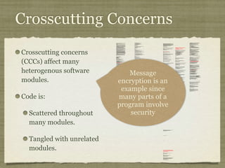Crosscutting Concerns
Crosscutting concerns
(CCCs) affect many
heterogenous software
modules.
Code is:
Scattered throughout
many modules.
Tangled with unrelated
modules.
/*
* ====================================================================
*
* The Apache Software License, Version 1.1
*
* Copyright (c) 1999 The Apache Software Foundation. All rights
* reserved.
*
* Redistribution and use in source and binary forms, with or without
* modification, are permitted provided that the following conditions
* are met:
*
* 1. Redistributions of source code must retain the above copyright
* notice, this list of conditions and the following disclaimer.
*
* 2. Redistributions in binary form must reproduce the above copyright
* notice, this list of conditions and the following disclaimer in
* the documentation and/or other materials provided with the
* distribution.
*
* 3. The end-user documentation included with the redistribution, if
* any, must include the following acknowlegement:
* "This product includes software developed by the
* Apache Software Foundation (http://www.apache.org/)."
* Alternately, this acknowlegement may appear in the software
itself,
* if and wherever such third-party acknowlegements normally appear.
*
* 4. The names "The Jakarta Project", "Tomcat", and "Apache Software
* Foundation" must not be used to endorse or promote products
derived
* from this software without prior written permission. For written
* permission, please contact apache@apache.org.
*
* 5. Products derived from this software may not be called "Apache"
* nor may "Apache" appear in their names without prior written
* permission of the Apache Group.
*
* THIS SOFTWARE IS PROVIDED ``AS IS'' AND ANY EXPRESSED OR IMPLIED
* WARRANTIES, INCLUDING, BUT NOT LIMITED TO, THE IMPLIED WARRANTIES
* OF MERCHANTABILITY AND FITNESS FOR A PARTICULAR PURPOSE ARE
* DISCLAIMED. IN NO EVENT SHALL THE APACHE SOFTWARE FOUNDATION OR
* ITS CONTRIBUTORS BE LIABLE FOR ANY DIRECT, INDIRECT, INCIDENTAL,
* SPECIAL, EXEMPLARY, OR CONSEQUENTIAL DAMAGES (INCLUDING, BUT NOT
* LIMITED TO, PROCUREMENT OF SUBSTITUTE GOODS OR SERVICES; LOSS OF
* USE, DATA, OR PROFITS; OR BUSINESS INTERRUPTION) HOWEVER CAUSED AND
* ON ANY THEORY OF LIABILITY, WHETHER IN CONTRACT, STRICT LIABILITY,
* OR TORT (INCLUDING NEGLIGENCE OR OTHERWISE) ARISING IN ANY WAY OUT
* OF THE USE OF THIS SOFTWARE, EVEN IF ADVISED OF THE POSSIBILITY OF
* SUCH DAMAGE.
* ====================================================================
*
* This software consists of voluntary contributions made by many
* individuals on behalf of the Apache Software Foundation. For more
* information on the Apache Software Foundation, please see
* <http://www.apache.org/>.
*
* [Additional notices, if required by prior licensing conditions]
*
*/
package org.apache.tomcat.session;
import org.apache.tomcat.core.*;
import org.apache.tomcat.util.StringManager;
import java.io.*;
import java.net.*;
import java.util.*;
import javax.servlet.*;
import javax.servlet.http.*;
/**
* Core implementation of an application level session
*
* @author James Duncan Davidson [duncan@eng.sun.com]
* @author Jason Hunter [jch@eng.sun.com]
* @author James Todd [gonzo@eng.sun.com]
*/
public class ApplicationSession implements HttpSession {
private StringManager sm =
StringManager.getManager("org.apache.tomcat.session");
private Hashtable values = new Hashtable();
private String id;
private ServerSession serverSession;
private Context context;
private long creationTime = System.currentTimeMillis();;
private long thisAccessTime = creationTime;
private long lastAccessed = creationTime;
private int inactiveInterval = -1;
private boolean valid = true;
ApplicationSession(String id, ServerSession serverSession,
Context context) {
this.serverSession = serverSession;
this.context = context;
this.id = id;
this.inactiveInterval = context.getSessionTimeOut();
if (this.inactiveInterval != -1) {
this.inactiveInterval *= 60;
}
}
ServerSession getServerSession() {
return serverSession;
}
/**
* Called by context when request comes in so that accesses and
* inactivities can be dealt with accordingly.
*/
void accessed() {
// set last accessed to thisAccessTime as it will be left over
// from the previous access
lastAccessed = thisAccessTime;
thisAccessTime = System.currentTimeMillis();
validate();
}
void validate() {
// if we have an inactive interval, check to see if we've exceeded it
if (inactiveInterval != -1) {
int thisInterval =
(int)(System.currentTimeMillis() - lastAccessed) / 1000;
if (thisInterval > inactiveInterval) {
invalidate();
}
}
}
// HTTP SESSION IMPLEMENTATION METHODS
public String getId() {
if (valid) {
return id;
} else {
String msg = sm.getString("applicationSession.session.ise");
throw new IllegalStateException(msg);
}
}
public long getCreationTime() {
if (valid) {
return creationTime;
} else {
String msg = sm.getString("applicationSession.session.ise");
throw new IllegalStateException(msg);
}
}
/**
*
* @deprecated
*/
public HttpSessionContext getSessionContext() {
return new SessionContextImpl();
}
public long getLastAccessedTime() {
if (valid) {
return lastAccessed;
} else {
String msg = sm.getString("applicationSession.session.ise");
throw new IllegalStateException(msg);
}
}
public void invalidate() {
serverSession.removeApplicationSession(context);
// remove everything in the session
Enumeration enum = values.keys();
while (enum.hasMoreElements()) {
String name = (String)enum.nextElement();
removeValue(name);
}
valid = false;
}
public boolean isNew() {
if (! valid) {
String msg = sm.getString("applicationSession.session.ise");
throw new IllegalStateException(msg);
}
if (thisAccessTime == creationTime) {
return true;
} else {
return false;
}
}
/**
* @deprecated
*/
public void putValue(String name, Object value) {
setAttribute(name, value);
}
public void setAttribute(String name, Object value) {
if (! valid) {
String msg = sm.getString("applicationSession.session.ise");
throw new IllegalStateException(msg);
}
if (name == null) {
String msg = sm.getString("applicationSession.value.iae");
throw new IllegalArgumentException(msg);
}
removeValue(name); // remove any existing binding
if (value != null && value instanceof HttpSessionBindingListener) {
HttpSessionBindingEvent e =
new HttpSessionBindingEvent(this, name);
((HttpSessionBindingListener)value).valueBound(e);
}
values.put(name, value);
}
/**
* @deprecated
*/
public Object getValue(String name) {
return getAttribute(name);
}
public Object getAttribute(String name) {
if (! valid) {
String msg = sm.getString("applicationSession.session.ise");
throw new IllegalStateException(msg);
}
if (name == null) {
String msg = sm.getString("applicationSession.value.iae");
throw new IllegalArgumentException(msg);
}
return values.get(name);
}
/**
* @deprecated
*/
public String[] getValueNames() {
Enumeration e = getAttributeNames();
Vector names = new Vector();
while (e.hasMoreElements()) {
names.addElement(e.nextElement());
}
String[] valueNames = new String[names.size()];
names.copyInto(valueNames);
return valueNames;
}
public Enumeration getAttributeNames() {
if (! valid) {
String msg = sm.getString("applicationSession.session.ise");
throw new IllegalStateException(msg);
}
Hashtable valuesClone = (Hashtable)values.clone();
return (Enumeration)valuesClone.keys();
}
/**
* @deprecated
*/
public void removeValue(String name) {
removeAttribute(name);
}
public void removeAttribute(String name) {
if (! valid) {
String msg = sm.getString("applicationSession.session.ise");
throw new IllegalStateException(msg);
}
if (name == null) {
String msg = sm.getString("applicationSession.value.iae");
throw new IllegalArgumentException(msg);
}
Object o = values.get(name);
if (o instanceof HttpSessionBindingListener) {
HttpSessionBindingEvent e =
new HttpSessionBindingEvent(this,name);
((HttpSessionBindingListener)o).valueUnbound(e);
}
values.remove(name);
}
public void setMaxInactiveInterval(int interval) {
if (! valid) {
String msg = sm.getString("applicationSession.session.ise");
throw new IllegalStateException(msg);
}
inactiveInterval = interval;
}
public int getMaxInactiveInterval() {
if (! valid) {
String msg = sm.getString("applicationSession.session.ise");
throw new IllegalStateException(msg);
}
return inactiveInterval;
}
}
//-----------------------------------------------------------------------
package org.apache.tomcat.session;
import org.apache.tomcat.core.*;
import org.apache.tomcat.util.StringManager;
import java.io.*;
import java.net.*;
import java.util.*;
import javax.servlet.*;
import javax.servlet.http.*;
/**
* Core implementation of a server session
*
* @author James Duncan Davidson [duncan@eng.sun.com]
* @author James Todd [gonzo@eng.sun.com]
*/
public class ServerSession {
private StringManager sm =
StringManager.getManager("org.apache.tomcat.session");
private Hashtable values = new Hashtable();
private Hashtable appSessions = new Hashtable();
private String id;
private long creationTime = System.currentTimeMillis();;
private long thisAccessTime = creationTime;
private long lastAccessed = creationTime;
private int inactiveInterval = -1;
ServerSession(String id) {
this.id = id;
}
public String getId() {
return id;
}
public long getCreationTime() {
return creationTime;
}
public long getLastAccessedTime() {
return lastAccessed;
}
public ApplicationSession getApplicationSession(Context context,
boolean create) {
ApplicationSession appSession =
(ApplicationSession)appSessions.get(context);
if (appSession == null && create) {
// XXX
// sync to ensure valid?
appSession = new ApplicationSession(id, this, context);
appSessions.put(context, appSession);
}
// XXX
// make sure that we haven't gone over the end of our
// inactive interval -- if so, invalidate and create
// a new appSession
return appSession;
}
void removeApplicationSession(Context context) {
appSessions.remove(context);
}
/**
* Called by context when request comes in so that accesses and
* inactivities can be dealt with accordingly.
*/
void accessed() {
// set last accessed to thisAccessTime as it will be left over
// from the previous access
lastAccessed = thisAccessTime;
thisAccessTime = System.currentTimeMillis();
}
void validate()
void validate() {
// if we have an inactive interval, check to see if
// we've exceeded it
if (inactiveInterval != -1) {
int thisInterval =
(int)(System.currentTimeMillis() - lastAccessed) / 1000;
if (thisInterval > inactiveInterval) {
invalidate();
ServerSessionManager ssm =
ServerSessionManager.getManager();
ssm.removeSession(this);
}
}
}
synchronized void invalidate() {
Enumeration enum = appSessions.keys();
while (enum.hasMoreElements()) {
Object key = enum.nextElement();
ApplicationSession appSession =
(ApplicationSession)appSessions.get(key);
appSession.invalidate();
}
}
public void putValue(String name, Object value) {
if (name == null) {
String msg = sm.getString("serverSession.value.iae");
throw new IllegalArgumentException(msg);
}
removeValue(name); // remove any existing binding
values.put(name, value);
}
public Object getValue(String name) {
if (name == null) {
String msg = sm.getString("serverSession.value.iae");
throw new IllegalArgumentException(msg);
}
return values.get(name);
}
public Enumeration getValueNames() {
return values.keys();
}
public void removeValue(String name) {
values.remove(name);
}
public void setMaxInactiveInterval(int interval) {
inactiveInterval = interval;
}
public int getMaxInactiveInterval() {
return inactiveInterval;
}
// XXX
// sync'd for safty -- no other thread should be getting something
// from this while we are reaping. This isn't the most optimal
// solution for this, but we'll determine something else later.
synchronized void reap() {
Enumeration enum = appSessions.keys();
while (enum.hasMoreElements()) {
Object key = enum.nextElement();
ApplicationSession appSession =
(ApplicationSession)appSessions.get(key);
appSession.validate();
}
}
}
;
/**
* Standard implementation of the <b>Session</b> interface. This object is
* serializable, so that it can be stored in persistent storage or transferred
* to a different JVM for distributable session support.
* <p>
* <b>IMPLEMENTATION NOTE</b>: An instance of this class represents both the
* internal (Session) and application level (HttpSession) view of the session.
* However, because the class itself is not declared public, Java logic outside
* of the <code>org.apache.tomcat.session</code> package cannot cast an
* HttpSession view of this instance back to a Session view.
*
* @author Craig R. McClanahan
* @version $Revision: 1.2 $ $Date: 2000/05/15 17:54:10 $
*/
final class StandardSession
implements HttpSession, Session {
// ----------------------------------------------------------- Constructors
/**
* Construct a new Session associated with the specified Manager.
*
* @param manager The manager with which this Session is associated
*/
public StandardSession(Manager manager) {
super();
this.manager = manager;
}
/**
* The last accessed time for this Session.
*/
private long lastAccessedTime = creationTime;
/**
* The Manager with which this Session is associated.
*/
private Manager manager = null;
/**
* The maximum time interval, in seconds, between client requests before
* the servlet container may invalidate this session. A negative time
* indicates that the session should never time out.
*/
private int maxInactiveInterval = -1;
/**
* Flag indicating whether this session is new or not.
*/
private boolean isNew = true;
/**
* Flag indicating whether this session is valid or not.
*/
private boolean isValid = false;
/**
* The string manager for this package.
*/
private StringManager sm =
StringManager.getManager("org.apache.tomcat.session");
/**
* The HTTP session context associated with this session.
*/
private static HttpSessionContext sessionContext = null;
/**
* The current accessed time for this session.
*/
private long thisAccessedTime = creationTime;
// ----------------------------------------------------- Session Properties
/**
* Set the creation time for this session. This method is called by the
* Manager when an existing Session instance is reused.
*
* @param time The new creation time
*/
public void setCreationTime(long time) {
this.creationTime = time;
this.lastAccessedTime = time;
this.thisAccessedTime = time;
}
/**
* Return the session identifier for this session.
*/
public String getId() {
return (this.id);
}
/**
* Set the session identifier for this session.
*
* @param id The new session identifier
*/
public void setId(String id) {
if ((this.id != null) && (manager != null) &&
(manager instanceof ManagerBase))
((ManagerBase) manager).remove(this);
this.id = id;
if ((manager != null) && (manager instanceof ManagerBase))
((ManagerBase) manager).add(this);
}
/**
* Return descriptive information about this Session implementation and
* the corresponding version number, in the format
* <code><description>/<version></code>.
*/
public String getInfo() {
return (this.info);
}
/**
* Return the last time the client sent a request associated with this
* session, as the number of milliseconds since midnight, January 1, 1970
* GMT. Actions that your application takes, such as getting or setting
* a value associated with the session, do not affect the access time.
*/
public long getLastAccessedTime() {
return (this.lastAccessedTime);
}
/**
* Return the Manager within which this Session is valid.
*/
public Manager getManager() {
return (this.manager);
}
/**
* Set the Manager within which this Session is valid.
*
* @param manager The new Manager
*/
public void setManager(Manager manager) {
this.manager = manager;
}
/**
* Return the maximum time interval, in seconds, between client requests
* before the servlet container will invalidate the session. A negative
* time indicates that the session should never time out.
*
* @exception IllegalStateException if this method is called on
* an invalidated session
*/
public int getMaxInactiveInterval() {
return (this.maxInactiveInterval);
/**
* Update the accessed time information for this session. This method
* should be called by the context when a request comes in for a particular
* session, even if the application does not reference it.
*/
public void access() {
this.lastAccessedTime = this.thisAccessedTime;
this.thisAccessedTime = System.currentTimeMillis();
this.isNew=false;
}
/**
* Perform the internal processing required to invalidate this session,
* without triggering an exception if the session has already expired.
*/
public void expire() {
// Remove this session from our manager's active sessions
if ((manager != null) && (manager instanceof ManagerBase))
((ManagerBase) manager).remove(this);
// Unbind any objects associated with this session
Vector results = new Vector();
Enumeration attrs = getAttributeNames();
while (attrs.hasMoreElements()) {
String attr = (String) attrs.nextElement();
results.addElement(attr);
}
Enumeration names = results.elements();
while (names.hasMoreElements()) {
String name = (String) names.nextElement();
removeAttribute(name);
}
// Mark this session as invalid
setValid(false);
}
/**
}
/**
* Set the <code>isNew</code> flag for this session.
*
* @param isNew The new value for the <code>isNew</code> flag
*/
void setNew(boolean isNew) {
this.isNew = isNew;
}
/**
* Set the <code>isValid</code> flag for this session.
*
* @param isValid The new value for the <code>isValid</code> flag
*/
void setValid(boolean isValid) {
this.isValid = isValid;
}
// ------------------------------------------------- HttpSession Properties
/**
* Return the time when this session was created, in milliseconds since
* midnight, January 1, 1970 GMT.
*
* @exception IllegalStateException if this method is called on an
* invalidated session
*/
public long getCreationTime() {
return (this.creationTime);
}
/**
* Return the session context with which this session is associated.
*
* @deprecated As of Version 2.1, this method is deprecated and has no
* replacement. It will be removed in a future version of the
* Java Servlet API.
*/
public HttpSessionContext getSessionContext() {
if (sessionContext == null)
sessionContext = new StandardSessionContext();
return (sessionContext);
}
// ----------------------------------------------HttpSession Public Methods
/**
* Return the object bound with the specified name in this session, or
* <code>null</code> if no object is bound with that name.
*
* @param name Name of the attribute to be returned
*
* @exception IllegalStateException if this method is called on an
* invalidated session
*/
public Object getAttribute(String name) {
return (attributes.get(name));
}
/**
* Return an <code>Enumeration</code> of <code>String</code> objects
* containing the names of the objects bound to this session.
*
* @exception IllegalStateException if this method is called on an
* invalidated session
*/
public Enumeration getAttributeNames() {
return (attributes.keys());
}
/**
* Return the object bound with the specified name in this session, or
* <code>null</code> if no object is bound with that name.
*
* @param name Name of the value to be returned
*
* @exception IllegalStateException if this method is called on an
* invalidated session
*
* @deprecated As of Version 2.2, this method is replaced by
* <code>getAttribute()</code>
*/
public Object getValue(String name) {
return (getAttribute(name));
}
/**
* Return the set of names of objects bound to this session. If there
* are no such objects, a zero-length array is returned.
*
* @exception IllegalStateException if this method is called on an
* invalidated session
*
* @deprecated As of Version 2.2, this method is replaced by
* <code>getAttributeNames()</code>
*/
public String[] getValueNames() {
Vector results = new Vector();
Enumeration attrs = getAttributeNames();
while (attrs.hasMoreElements()) {
String attr = (String) attrs.nextElement();
results.addElement(attr);
}
String names[] = new String[results.size()];
for (int i = 0; i < names.length; i++)
names[i] = (String) results.elementAt(i);
return (names);
}
/**
* Invalidates this session and unbinds any objects bound to it.
*
* @exception IllegalStateException if this method is called on
* an invalidated session
*/
public void invalidate() {
// Cause this session to expire
expire();
}
/**
* Return <code>true</code> if the client does not yet know about the
* session, or if the client chooses not to join the session. For
* example, if the server used only cookie-based sessions, and the client
* has disabled the use of cookies, then a session would be new on each
* request.
*
* @exception IllegalStateException if this method is called on an
* invalidated session
*/
public boolean isNew() {
return (this.isNew);
}
* Remove the object bound with the specified name from this session. If
* the session does not have an object bound with this name, this method
* does nothing.
* <p>
* After this method executes, and if the object implements
* <code>HttpSessionBindingListener</code>, the container calls
* <code>valueUnbound()</code> on the object.
*
* @param name Name of the object to remove from this session.
*
* @exception IllegalStateException if this method is called on an
* invalidated session
*/
public void removeAttribute(String name) {
synchronized (attributes) {
Object object = attributes.get(name);
if (object == null)
return;
attributes.remove(name);
// System.out.println( "Removing attribute " + name );
if (object instanceof HttpSessionBindingListener) {
((HttpSessionBindingListener) object).valueUnbound
(new HttpSessionBindingEvent((HttpSession) this, name));
}
}
}
* Bind an object to this session, using the specified name. If an object
* of the same name is already bound to this session, the object is
* replaced.
* <p>
* After this method executes, and if the object implements
* <code>HttpSessionBindingListener</code>, the container calls
* <code>valueBound()</code> on the object.
*
* @param name Name to which the object is bound, cannot be null
* @param value Object to be bound, cannot be null
*
* @exception IllegalArgumentException if an attempt is made to add a
* non-serializable object in an environment marked distributable.
* @exception IllegalStateException if this method is called on an
* invalidated session
*/
public void setAttribute(String name, Object value) {
if ((manager != null) && manager.getDistributable() &&
!(value instanceof Serializable))
throw new IllegalArgumentException
(sm.getString("standardSession.setAttribute.iae"));
synchronized (attributes) {
removeAttribute(name);
attributes.put(name, value);
if (value instanceof HttpSessionBindingListener)
((HttpSessionBindingListener) value).valueBound
(new HttpSessionBindingEvent((HttpSession) this, name));
}
}
// -------------------------------------------- HttpSession Private Methods
/**
* Read a serialized version of this session object from the specified
* object input stream.
* <p>
* <b>IMPLEMENTATION NOTE</b>: The reference to the owning Manager
* is not restored by this method, and must be set explicitly.
*
* @param stream The input stream to read from
*
* @exception ClassNotFoundException if an unknown class is specified
* @exception IOException if an input/output error occurs
*/
private void readObject(ObjectInputStream stream)
throws ClassNotFoundException, IOException {
// Deserialize the scalar instance variables (except Manager)
creationTime = ((Long) stream.readObject()).longValue();
id = (String) stream.readObject();
lastAccessedTime = ((Long) stream.readObject()).longValue();
maxInactiveInterval = ((Integer) stream.readObject()).intValue();
isNew = ((Boolean) stream.readObject()).booleanValue();
isValid = ((Boolean) stream.readObject()).booleanValue();
// Deserialize the attribute count and attribute values
int n = ((Integer) stream.readObject()).intValue();
for (int i = 0; i < n; i++) {
String name = (String) stream.readObject();
Object value = (Object) stream.readObject();
attributes.put(name, value);
}
}
/**
* Write a serialized version of this session object to the specified
* object output stream.
* <p>
* <b>IMPLEMENTATION NOTE</b>: The owning Manager will not be stored
* in the serialized representation of this Session. After calling
* <code>readObject()</code>, you must set the associated Manager
* explicitly.
* <p>
* <b>IMPLEMENTATION NOTE</b>: Any attribute that is not Serializable
* will be silently ignored. If you do not want any such attributes,
* be sure the <code>distributable</code> property of our associated
* Manager is set to <code>true</code>.
*
* @param stream The output stream to write to
*
* @exception IOException if an input/output error occurs
*/
private void writeObject(ObjectOutputStream stream) throws IOException {
// Write the scalar instance variables (except Manager)
stream.writeObject(new Long(creationTime));
stream.writeObject(id);
stream.writeObject(new Long(lastAccessedTime));
stream.writeObject(new Integer(maxInactiveInterval));
stream.writeObject(new Boolean(isNew));
stream.writeObject(new Boolean(isValid));
// Accumulate the names of serializable attributes
Vector results = new Vector();
Enumeration attrs = getAttributeNames();
while (attrs.hasMoreElements()) {
String attr = (String) attrs.nextElement();
Object value = attributes.get(attr);
if (value instanceof Serializable)
results.addElement(attr);
}
// Serialize the attribute count and the attribute values
stream.writeObject(new Integer(results.size()));
Enumeration names = results.elements();
while (names.hasMoreElements()) {
String name = (String) names.nextElement();
stream.writeObject(name);
stream.writeObject(attributes.get(name));
}
}
crosscut invalidate(StandardSession s): s & (int getMaxInactiveInterval() |
long getCreationTime() |
Object getAttribute(String) |
Enumeration getAttributeNames() |
String[] getValueNames() |
void invalidate() |
boolean isNew() |
void removeAttribute(String) |
void setAttribute(String, Object));
static advice(StandardSession s): invalidate(s) {
before {
if (!s.isValid())
throw new IllegalStateException
(s.sm.getString("standardSession."
+ thisJoinPoint.methodName
+ ".ise"));
}
}
}
// -------------------------------------------------------------- Private Class
/**
* This class is a dummy implementation of the <code>HttpSessionContext</code>
* interface, to conform to the requirement that such an object be returned
* when <code>HttpSession.getSessionContext()</code> is called.
*
* @author Craig R. McClanahan
*
* @deprecated As of Java Servlet API 2.1 with no replacement. The
* interface will be removed in a future version of this API.
*/
final class StandardSessionContext implements HttpSessionContext {
private Vector dummy = new Vector();
/**
* Return the session identifiers of all sessions defined
* within this context.
*
* @deprecated As of Java Servlet API 2.1 with no replacement.
* This method must return an empty <code>Enumeration</code>
* and will be removed in a future version of the API.
*/
public Enumeration getIds() {
return (dummy.elements());
}
/**
* Return the <code>HttpSession</code> associated with the
* specified session identifier.
*
* @param id Session identifier for which to look up a session
*
* @deprecated As of Java Servlet API 2.1 with no replacement.
* This method must return null and will be removed in a
* future version of the API.
*/
public HttpSession getSession(String id) {
return (null);
}
}
Message
encryption is an
example since
many parts of a
program involve
security
 