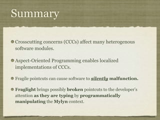 Summary
Crosscutting concerns (CCCs) affect many heterogenous
software modules.
Aspect-Oriented Programming enables localized
implementations of CCCs.
Fragile pointcuts can cause software to silently malfunction.
Fraglight brings possibly broken pointcuts to the developer’s
attention as they are typing by programmatically
manipulating the Mylyn context.
 