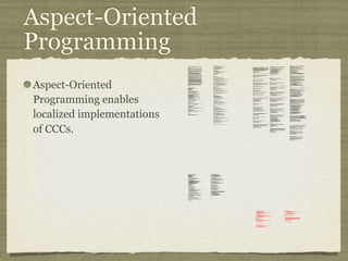 Aspect-Oriented
Programming
Aspect-Oriented
Programming enables
localized implementations
of CCCs.
private long lastAccessed = creationTime;
private int inactiveInterval = -1;
void accessed() {
// set last accessed to thisAccessTime as it will be left over
// from the previous access
lastAccessed = thisAccessTime;
thisAccessTime = System.currentTimeMillis();
validate();
}
void validate() {
// if we have an inactive interval, check to see if we've exceeded it
if (inactiveInterval != -1) {
int thisInterval =
(int)(System.currentTimeMillis() - lastAccessed) / 1000;
if (thisInterval > inactiveInterval) {
invalidate();
}
}
}
public long getLastAccessedTime() {
if (valid) {
return lastAccessed;
} else {
String msg = sm.getString("applicationSession.session.ise");
throw new IllegalStateException(msg);
}
}
public long getLastAccessedTime() {
return lastAccessed;
}
private long lastAccessed = creationTime;
void accessed() {
// set last accessed to thisAccessTime as it will be left over
// from the previous access
lastAccessed = thisAccessTime;
thisAccessTime = System.currentTimeMillis();
}
if (inactiveInterval != -1) {
int thisInterval =
(int)(System.currentTimeMillis() - lastAccessed) / 1000;
if (thisInterval > inactiveInterval) {
invalidate();
ServerSessionManager ssm =
ServerSessionManager.getManager();
ssm.removeSession(this);
}
}
}
private long lastAccessedTime = creationTime;
/**
* Return the last time the client sent a request associated with this
* session, as the number of milliseconds since midnight, January 1, 1970
* GMT. Actions that your application takes, such as getting or setting
* a value associated with the session, do not affect the access time.
*/
public long getLastAccessedTime() {
return (this.lastAccessedTime);
}
this.lastAccessedTime = time;
/*
* ====================================================================
*
* The Apache Software License, Version 1.1
*
* Copyright (c) 1999 The Apache Software Foundation. All rights
* reserved.
*
* Redistribution and use in source and binary forms, with or without
* modification, are permitted provided that the following conditions
* are met:
*
* 1. Redistributions of source code must retain the above copyright
* notice, this list of conditions and the following disclaimer.
*
* 2. Redistributions in binary form must reproduce the above copyright
* notice, this list of conditions and the following disclaimer in
* the documentation and/or other materials provided with the
* distribution.
*
* 3. The end-user documentation included with the redistribution, if
* any, must include the following acknowlegement:
* "This product includes software developed by the
* Apache Software Foundation (http://www.apache.org/)."
* Alternately, this acknowlegement may appear in the software
itself,
* if and wherever such third-party acknowlegements normally appear.
*
* 4. The names "The Jakarta Project", "Tomcat", and "Apache Software
* Foundation" must not be used to endorse or promote products
derived
* from this software without prior written permission. For written
* permission, please contact apache@apache.org.
*
* 5. Products derived from this software may not be called "Apache"
* nor may "Apache" appear in their names without prior written
* permission of the Apache Group.
*
* THIS SOFTWARE IS PROVIDED ``AS IS'' AND ANY EXPRESSED OR IMPLIED
* WARRANTIES, INCLUDING, BUT NOT LIMITED TO, THE IMPLIED WARRANTIES
* OF MERCHANTABILITY AND FITNESS FOR A PARTICULAR PURPOSE ARE
* DISCLAIMED. IN NO EVENT SHALL THE APACHE SOFTWARE FOUNDATION OR
* ITS CONTRIBUTORS BE LIABLE FOR ANY DIRECT, INDIRECT, INCIDENTAL,
* SPECIAL, EXEMPLARY, OR CONSEQUENTIAL DAMAGES (INCLUDING, BUT NOT
* LIMITED TO, PROCUREMENT OF SUBSTITUTE GOODS OR SERVICES; LOSS OF
* USE, DATA, OR PROFITS; OR BUSINESS INTERRUPTION) HOWEVER CAUSED AND
* ON ANY THEORY OF LIABILITY, WHETHER IN CONTRACT, STRICT LIABILITY,
* OR TORT (INCLUDING NEGLIGENCE OR OTHERWISE) ARISING IN ANY WAY OUT
* OF THE USE OF THIS SOFTWARE, EVEN IF ADVISED OF THE POSSIBILITY OF
* SUCH DAMAGE.
* ====================================================================
*
* This software consists of voluntary contributions made by many
* individuals on behalf of the Apache Software Foundation. For more
* information on the Apache Software Foundation, please see
* <http://www.apache.org/>.
*
* [Additional notices, if required by prior licensing conditions]
*
*/
package org.apache.tomcat.session;
import org.apache.tomcat.core.*;
import org.apache.tomcat.util.StringManager;
import java.io.*;
import java.net.*;
import java.util.*;
import javax.servlet.*;
import javax.servlet.http.*;
/**
* Core implementation of an application level session
*
* @author James Duncan Davidson [duncan@eng.sun.com]
* @author Jason Hunter [jch@eng.sun.com]
* @author James Todd [gonzo@eng.sun.com]
*/
public class ApplicationSession implements HttpSession {
private StringManager sm =
StringManager.getManager("org.apache.tomcat.session");
private Hashtable values = new Hashtable();
private String id;
private ServerSession serverSession;
private Context context;
private long creationTime = System.currentTimeMillis();;
private long thisAccessTime = creationTime;
private boolean valid = true;
ApplicationSession(String id, ServerSession serverSession,
Context context) {
this.serverSession = serverSession;
this.context = context;
this.id = id;
this.inactiveInterval = context.getSessionTimeOut();
if (this.inactiveInterval != -1) {
this.inactiveInterval *= 60;
}
}
ServerSession getServerSession() {
return serverSession;
}
/**
* Called by context when request comes in so that accesses and
* inactivities can be dealt with accordingly.
*/
// HTTP SESSION IMPLEMENTATION METHODS
public String getId() {
if (valid) {
return id;
} else {
String msg = sm.getString("applicationSession.session.ise");
throw new IllegalStateException(msg);
}
}
public long getCreationTime() {
if (valid) {
return creationTime;
} else {
String msg = sm.getString("applicationSession.session.ise");
throw new IllegalStateException(msg);
}
}
/**
*
* @deprecated
*/
public HttpSessionContext getSessionContext() {
return new SessionContextImpl();
}
public void invalidate() {
serverSession.removeApplicationSession(context);
// remove everything in the session
Enumeration enum = values.keys();
while (enum.hasMoreElements()) {
String name = (String)enum.nextElement();
removeValue(name);
}
valid = false;
}
public boolean isNew() {
if (! valid) {
String msg = sm.getString("applicationSession.session.ise");
throw new IllegalStateException(msg);
}
if (thisAccessTime == creationTime) {
return true;
} else {
return false;
}
}
/**
* @deprecated
*/
public void putValue(String name, Object value) {
setAttribute(name, value);
}
public void setAttribute(String name, Object value) {
if (! valid) {
String msg = sm.getString("applicationSession.session.ise");
throw new IllegalStateException(msg);
}
if (name == null) {
String msg = sm.getString("applicationSession.value.iae");
throw new IllegalArgumentException(msg);
}
removeValue(name); // remove any existing binding
if (value != null && value instanceof HttpSessionBindingListener) {
HttpSessionBindingEvent e =
new HttpSessionBindingEvent(this, name);
((HttpSessionBindingListener)value).valueBound(e);
}
values.put(name, value);
}
/**
* @deprecated
*/
public Object getValue(String name) {
return getAttribute(name);
}
public Object getAttribute(String name) {
if (! valid) {
String msg = sm.getString("applicationSession.session.ise");
throw new IllegalStateException(msg);
}
if (name == null) {
String msg = sm.getString("applicationSession.value.iae");
throw new IllegalArgumentException(msg);
}
return values.get(name);
}
/**
* @deprecated
*/
public String[] getValueNames() {
Enumeration e = getAttributeNames();
Vector names = new Vector();
while (e.hasMoreElements()) {
names.addElement(e.nextElement());
}
String[] valueNames = new String[names.size()];
names.copyInto(valueNames);
return valueNames;
}
public Enumeration getAttributeNames() {
if (! valid) {
String msg = sm.getString("applicationSession.session.ise");
throw new IllegalStateException(msg);
}
Hashtable valuesClone = (Hashtable)values.clone();
return (Enumeration)valuesClone.keys();
}
/**
* @deprecated
*/
public void removeValue(String name) {
removeAttribute(name);
}
public void removeAttribute(String name) {
if (! valid) {
String msg = sm.getString("applicationSession.session.ise");
throw new IllegalStateException(msg);
}
if (name == null) {
String msg = sm.getString("applicationSession.value.iae");
throw new IllegalArgumentException(msg);
}
Object o = values.get(name);
if (o instanceof HttpSessionBindingListener) {
HttpSessionBindingEvent e =
new HttpSessionBindingEvent(this,name);
((HttpSessionBindingListener)o).valueUnbound(e);
}
values.remove(name);
}
public void setMaxInactiveInterval(int interval) {
if (! valid) {
String msg = sm.getString("applicationSession.session.ise");
throw new IllegalStateException(msg);
}
inactiveInterval = interval;
}
public int getMaxInactiveInterval() {
if (! valid) {
String msg = sm.getString("applicationSession.session.ise");
throw new IllegalStateException(msg);
}
return inactiveInterval;
}
}
//-----------------------------------------------------------------------
package org.apache.tomcat.session;
import org.apache.tomcat.core.*;
import org.apache.tomcat.util.StringManager;
import java.io.*;
import java.net.*;
import java.util.*;
import javax.servlet.*;
import javax.servlet.http.*;
/**
* Core implementation of a server session
*
* @author James Duncan Davidson [duncan@eng.sun.com]
* @author James Todd [gonzo@eng.sun.com]
*/
public class ServerSession {
private StringManager sm =
StringManager.getManager("org.apache.tomcat.session");
private Hashtable values = new Hashtable();
private Hashtable appSessions = new Hashtable();
private String id;
private long creationTime = System.currentTimeMillis();;
private long thisAccessTime = creationTime;
private long lastAccessed = creationTime;
private int inactiveInterval = -1;
ServerSession(String id) {
this.id = id;
}
public String getId() {
return id;
}
public long getCreationTime() {
return creationTime;
}
public long getLastAccessedTime() {
return lastAccessed;
}
public ApplicationSession getApplicationSession(Context context,
boolean create) {
ApplicationSession appSession =
(ApplicationSession)appSessions.get(context);
if (appSession == null && create) {
// XXX
// sync to ensure valid?
appSession = new ApplicationSession(id, this, context);
appSessions.put(context, appSession);
}
// XXX
// make sure that we haven't gone over the end of our
// inactive interval -- if so, invalidate and create
// a new appSession
return appSession;
}
void removeApplicationSession(Context context) {
appSessions.remove(context);
}
/**
* Called by context when request comes in so that accesses and
* inactivities can be dealt with accordingly.
*/
void validate()
ynchronized void invalidate() {
Enumeration enum = appSessions.keys();
while (enum.hasMoreElements()) {
Object key = enum.nextElement();
ApplicationSession appSession =
(ApplicationSession)appSessions.get(key);
appSession.invalidate();
}
}
public void putValue(String name, Object value) {
if (name == null) {
String msg = sm.getString("serverSession.value.iae");
throw new IllegalArgumentException(msg);
}
removeValue(name); // remove any existing binding
values.put(name, value);
}
public Object getValue(String name) {
if (name == null) {
String msg = sm.getString("serverSession.value.iae");
throw new IllegalArgumentException(msg);
}
return values.get(name);
}
public Enumeration getValueNames() {
return values.keys();
}
public void removeValue(String name) {
values.remove(name);
}
public void setMaxInactiveInterval(int interval) {
inactiveInterval = interval;
}
public int getMaxInactiveInterval() {
return inactiveInterval;
}
// XXX
// sync'd for safty -- no other thread should be getting something
// from this while we are reaping. This isn't the most optimal
// solution for this, but we'll determine something else later.
synchronized void reap() {
Enumeration enum = appSessions.keys();
while (enum.hasMoreElements()) {
Object key = enum.nextElement();
ApplicationSession appSession =
(ApplicationSession)appSessions.get(key);
appSession.validate();
}
}
}
;
/**
* Standard implementation of the <b>Session</b> interface. This object is
* serializable, so that it can be stored in persistent storage or transferred
* to a different JVM for distributable session support.
* <p>
* <b>IMPLEMENTATION NOTE</b>: An instance of this class represents both the
* internal (Session) and application level (HttpSession) view of the session.
* However, because the class itself is not declared public, Java logic outside
* of the <code>org.apache.tomcat.session</code> package cannot cast an
* HttpSession view of this instance back to a Session view.
*
* @author Craig R. McClanahan
* @version $Revision: 1.2 $ $Date: 2000/05/15 17:54:10 $
*/
final class StandardSession
implements HttpSession, Session {
// ----------------------------------------------------------- Constructors
/**
* Construct a new Session associated with the specified Manager.
*
* @param manager The manager with which this Session is associated
*/
public StandardSession(Manager manager) {
super();
this.manager = manager;
}
/**
* The last accessed time for this Session.
*/
private long lastAccessedTime = creationTime;
/**
* The Manager with which this Session is associated.
*/
private Manager manager = null;
/**
* The maximum time interval, in seconds, between client requests before
* the servlet container may invalidate this session. A negative time
* indicates that the session should never time out.
*/
private int maxInactiveInterval = -1;
/**
* Flag indicating whether this session is new or not.
*/
private boolean isNew = true;
/**
* Flag indicating whether this session is valid or not.
*/
private boolean isValid = false;
/**
* The string manager for this package.
*/
private StringManager sm =
StringManager.getManager("org.apache.tomcat.session");
/**
* The HTTP session context associated with this session.
*/
private static HttpSessionContext sessionContext = null;
/**
* The current accessed time for this session.
*/
private long thisAccessedTime = creationTime;
// ----------------------------------------------------- Session Properties
/**
* Set the creation time for this session. This method is called by the
* Manager when an existing Session instance is reused.
*
* @param time The new creation time
*/
public void setCreationTime(long time) {
this.creationTime = time;
this.lastAccessedTime = time;
this.thisAccessedTime = time;
}
/**
* Return the session identifier for this session.
*/
public String getId() {
return (this.id);
}
/**
* Set the session identifier for this session.
*
* @param id The new session identifier
*/
public void setId(String id) {
if ((this.id != null) && (manager != null) &&
(manager instanceof ManagerBase))
((ManagerBase) manager).remove(this);
this.id = id;
if ((manager != null) && (manager instanceof ManagerBase))
((ManagerBase) manager).add(this);
}
/**
* Return descriptive information about this Session implementation and
* the corresponding version number, in the format
* <code><description>/<version></code>.
*/
public String getInfo() {
return (this.info);
}
/**
* Return the Manager within which this Session is valid.
*/
public Manager getManager() {
return (this.manager);
}
/**
* Set the Manager within which this Session is valid.
*
* @param manager The new Manager
*/
public void setManager(Manager manager) {
this.manager = manager;
}
/**
* Return the maximum time interval, in seconds, between client requests
* before the servlet container will invalidate the session. A negative
* time indicates that the session should never time out.
*
* @exception IllegalStateException if this method is called on
* an invalidated session
*/
public int getMaxInactiveInterval() {
return (this.maxInactiveInterval);
/**
* Perform the internal processing required to invalidate this session,
* without triggering an exception if the session has already expired.
*/
public void expire() {
// Remove this session from our manager's active sessions
if ((manager != null) && (manager instanceof ManagerBase))
((ManagerBase) manager).remove(this);
// Unbind any objects associated with this session
Vector results = new Vector();
Enumeration attrs = getAttributeNames();
while (attrs.hasMoreElements()) {
String attr = (String) attrs.nextElement();
results.addElement(attr);
}
Enumeration names = results.elements();
while (names.hasMoreElements()) {
String name = (String) names.nextElement();
removeAttribute(name);
}
// Mark this session as invalid
setValid(false);
}
/**
}
/**
* Set the <code>isNew</code> flag for this session.
*
* @param isNew The new value for the <code>isNew</code> flag
*/
void setNew(boolean isNew) {
this.isNew = isNew;
}
/**
* Set the <code>isValid</code> flag for this session.
*
* @param isValid The new value for the <code>isValid</code> flag
*/
void setValid(boolean isValid) {
this.isValid = isValid;
}
// ------------------------------------------------- HttpSession Properties
/**
* Return the time when this session was created, in milliseconds since
* midnight, January 1, 1970 GMT.
*
* @exception IllegalStateException if this method is called on an
* invalidated session
*/
public long getCreationTime() {
return (this.creationTime);
}
/**
* Return the session context with which this session is associated.
*
* @deprecated As of Version 2.1, this method is deprecated and has no
* replacement. It will be removed in a future version of the
* Java Servlet API.
*/
public HttpSessionContext getSessionContext() {
if (sessionContext == null)
sessionContext = new StandardSessionContext();
return (sessionContext);
}
// ----------------------------------------------HttpSession Public Methods
/**
* Return the object bound with the specified name in this session, or
* <code>null</code> if no object is bound with that name.
*
* @param name Name of the attribute to be returned
*
* @exception IllegalStateException if this method is called on an
* invalidated session
*/
public Object getAttribute(String name) {
return (attributes.get(name));
}
/**
* Return an <code>Enumeration</code> of <code>String</code> objects
* containing the names of the objects bound to this session.
*
* @exception IllegalStateException if this method is called on an
* invalidated session
*/
public Enumeration getAttributeNames() {
return (attributes.keys());
}
/**
* Return the object bound with the specified name in this session, or
* <code>null</code> if no object is bound with that name.
*
* @param name Name of the value to be returned
*
* @exception IllegalStateException if this method is called on an
* invalidated session
*
* @deprecated As of Version 2.2, this method is replaced by
* <code>getAttribute()</code>
*/
public Object getValue(String name) {
return (getAttribute(name));
}
/**
* Return the set of names of objects bound to this session. If there
* are no such objects, a zero-length array is returned.
*
* @exception IllegalStateException if this method is called on an
* invalidated session
*
* @deprecated As of Version 2.2, this method is replaced by
* <code>getAttributeNames()</code>
*/
public String[] getValueNames() {
Vector results = new Vector();
Enumeration attrs = getAttributeNames();
while (attrs.hasMoreElements()) {
String attr = (String) attrs.nextElement();
results.addElement(attr);
}
String names[] = new String[results.size()];
for (int i = 0; i < names.length; i++)
names[i] = (String) results.elementAt(i);
return (names);
}
/**
* Invalidates this session and unbinds any objects bound to it.
*
* @exception IllegalStateException if this method is called on
* an invalidated session
*/
public void invalidate() {
// Cause this session to expire
expire();
}
/**
* Return <code>true</code> if the client does not yet know about the
* session, or if the client chooses not to join the session. For
* example, if the server used only cookie-based sessions, and the client
* has disabled the use of cookies, then a session would be new on each
* request.
*
* @exception IllegalStateException if this method is called on an
* invalidated session
*/
public boolean isNew() {
return (this.isNew);
}
* Remove the object bound with the specified name from this session. If
* the session does not have an object bound with this name, this method
* does nothing.
* <p>
* After this method executes, and if the object implements
* <code>HttpSessionBindingListener</code>, the container calls
* <code>valueUnbound()</code> on the object.
*
* @param name Name of the object to remove from this session.
*
* @exception IllegalStateException if this method is called on an
* invalidated session
*/
public void removeAttribute(String name) {
synchronized (attributes) {
Object object = attributes.get(name);
if (object == null)
return;
attributes.remove(name);
// System.out.println( "Removing attribute " + name );
if (object instanceof HttpSessionBindingListener) {
((HttpSessionBindingListener) object).valueUnbound
(new HttpSessionBindingEvent((HttpSession) this, name));
}
}
}
* Bind an object to this session, using the specified name. If an object
* of the same name is already bound to this session, the object is
* replaced.
* <p>
* After this method executes, and if the object implements
* <code>HttpSessionBindingListener</code>, the container calls
* <code>valueBound()</code> on the object.
*
* @param name Name to which the object is bound, cannot be null
* @param value Object to be bound, cannot be null
*
* @exception IllegalArgumentException if an attempt is made to add a
* non-serializable object in an environment marked distributable.
* @exception IllegalStateException if this method is called on an
* invalidated session
*/
public void setAttribute(String name, Object value) {
if ((manager != null) && manager.getDistributable() &&
!(value instanceof Serializable))
throw new IllegalArgumentException
(sm.getString("standardSession.setAttribute.iae"));
synchronized (attributes) {
removeAttribute(name);
attributes.put(name, value);
if (value instanceof HttpSessionBindingListener)
((HttpSessionBindingListener) value).valueBound
(new HttpSessionBindingEvent((HttpSession) this, name));
}
}
// -------------------------------------------- HttpSession Private Methods
/**
* Read a serialized version of this session object from the specified
* object input stream.
* <p>
* <b>IMPLEMENTATION NOTE</b>: The reference to the owning Manager
* is not restored by this method, and must be set explicitly.
*
* @param stream The input stream to read from
*
* @exception ClassNotFoundException if an unknown class is specified
* @exception IOException if an input/output error occurs
*/
private void readObject(ObjectInputStream stream)
throws ClassNotFoundException, IOException {
// Deserialize the scalar instance variables (except Manager)
creationTime = ((Long) stream.readObject()).
isValid = ((Boolean) stream.readObject()).booleanValue();
// Deserialize the attribute count and attribute values
int n = ((Integer) stream.readObject()).intValue();
for (int i = 0; i < n; i++) {
String name = (String) stream.readObject();
Object value = (Object) stream.readObject();
attributes.put(name, value);
}
}
/**
* Write a serialized version of this session object to the specified
* object output stream.
* <p>
* <b>IMPLEMENTATION NOTE</b>: The owning Manager will not be stored
* in the serialized representation of this Session. After calling
* <code>readObject()</code>, you must set the associated Manager
* explicitly.
* <p>
* <b>IMPLEMENTATION NOTE</b>: Any attribute that is not Serializable
* will be silently ignored. If you do not want any such attributes,
* be sure the <code>distributable</code> property of our associated
* Manager is set to <code>true</code>.
*
* @param stream The output stream to write to
*
* @exception IOException if an input/output error occurs
*/
private void writeObject(ObjectOutputStream stream) throws IOException {
// Write the scalar instance variables (except Manager)
stream.writeObject(new Long(creationTime));
stream.writeObject(id);
stream.writeObject(new Long(lastAccessedTime));
stream.writeObject(new Integer(maxInactiveInterval));
stream.writeObject(new Boolean(isNew));
stream.writeObject(new Boolean(isValid));
// Accumulate the names of serializable attributes
Vector results = new Vector();
Enumeration attrs = getAttributeNames();
while (attrs.hasMoreElements()) {
String attr = (String) attrs.nextElement();
Object value = attributes.get(attr);
if (value instanceof Serializable)
results.addElement(attr);
}
// Serialize the attribute count and the attribute values
stream.writeObject(new Integer(results.size()));
Enumeration names = results.elements();
while (names.hasMoreElements()) {
String name = (String) names.nextElement();
stream.writeObject(name);
stream.writeObject(attributes.get(name));
}
}
crosscut invalidate(StandardSession s): s & (int getMaxInactiveInterval() |
long getCreationTime() |
Object getAttribute(String) |
Enumeration getAttributeNames() |
String[] getValueNames() |
void invalidate() |
boolean isNew() |
void removeAttribute(String) |
void setAttribute(String, Object));
static advice(StandardSession s): invalidate(s) {
before {
if (!s.isValid())
throw new IllegalStateException
(s.sm.getString("standardSession."
+ thisJoinPoint.methodName
+ ".ise"));
}
}
}
// -------------------------------------------------------------- Private Class
/**
* This class is a dummy implementation of the <code>HttpSessionContext</code>
* interface, to conform to the requirement that such an object be returned
* when <code>HttpSession.getSessionContext()</code> is called.
*
* @author Craig R. McClanahan
*
* @deprecated As of Java Servlet API 2.1 with no replacement. The
* interface will be removed in a future version of this API.
*/
final class StandardSessionContext implements HttpSessionContext {
private Vector dummy = new Vector();
/**
* Return the session identifiers of all sessions defined
* within this context.
*
* @deprecated As of Java Servlet API 2.1 with no replacement.
* This method must return an empty <code>Enumeration</code>
* and will be removed in a future version of the API.
*/
public Enumeration getIds() {
return (dummy.elements());
}
/**
* Return the <code>HttpSession</code> associated with the
* specified session identifier.
*
* @param id Session identifier for which to look up a session
*
* @deprecated As of Java Servlet API 2.1 with no replacement.
* This method must return null and will be removed in a
* future version of the API.
*/
public HttpSession getSession(String id) {
return (null);
}
}
 