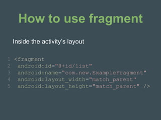 How to use fragment
1 <fragment
2 android:id="@+id/list"
3 android:name=“com.new.ExampleFragment"
4 android:layout_width="match_parent"
5 android:layout_height="match_parent" />
Inside the activity’s layout
 