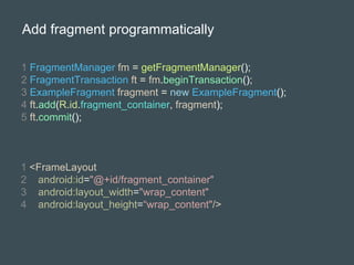 Add fragment programmatically
1 FragmentManager fm = getFragmentManager();
2 FragmentTransaction ft = fm.beginTransaction();
3 ExampleFragment fragment = new ExampleFragment();
4 ft.add(R.id.fragment_container, fragment);
5 ft.commit();
1 <FrameLayout
2 android:id="@+id/fragment_container"
3 android:layout_width="wrap_content"
4 android:layout_height=“wrap_content"/>
 