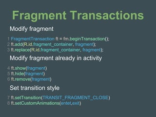 Fragment Transactions
1 FragmentTransaction ft = fm.beginTransaction();
2 ft.add(R.id.fragment_container, fragment);
3 ft.replace(R.id.fragment_container, fragment);
Modify fragment
4 ft.show(fragment)
5 ft.hide(fragment)
6 ft.remove(fragment)
Modify fragment already in activity
Set transition style
7 ft.setTransition(TRANSIT_FRAGMENT_CLOSE)
8 ft.setCustomAnimations(entet,exit)
 