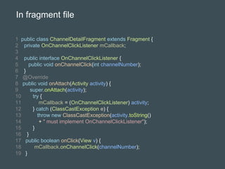 1 public class ChannelDetailFragment extends Fragment {
2 private OnChannelClickListener mCallback;
3
4 public interface OnChannelClickListener {
5 public void onChannelClick(int channelNumber);
6 }
7 @Override
8 public void onAttach(Activity activity) {
9 super.onAttach(activity);
10 try {
11 mCallback = (OnChannelClickListener) activity;
12 } catch (ClassCastException e) {
13 throw new ClassCastException(activity.toString()
14 + " must implement OnChannelClickListener");
15 }
16 }
17 public boolean onClick(View v) {
18 mCallback.onChannelClick(channelNumber);
19 }
In fragment file
 