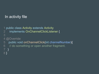 In activity file
1 public class Activity extends Activity
2 implements OnChannelClickListener {
3
4 @Override
5 public void onChannelClick(int channelNumber){
6 // do something or open another fragment.
7 }
8 }
 