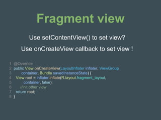 Fragment view
Use setContentView() to set view?
1 @Override
2 public View onCreateView(LayoutInflater inflater, ViewGroup
3 container, Bundle savedInstanceState) {
4 View root = inflater.inflate(R.layout.fragment_layout,
5 container, false);
6 //init other view
7 return root;
8 }
Use onCreateView callback to set view !
 
