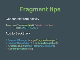 Fragment tips
Toast.makeText(getActivity(), "Mission complete",
Toast.LENGTH_LONG);
Get context from activity
Add to BackStack
1 FragmentManager fm = getFragmentManager();
2 FragmentTransaction ft = fm.beginTransaction();
3 ft.replace(R.id.fragment_container, fragment);
4 ft.addToBackStack(null);
 