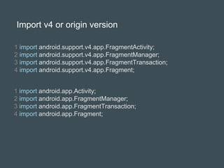 Import v4 or origin version
1 import android.support.v4.app.FragmentActivity;
2 import android.support.v4.app.FragmentManager;
3 import android.support.v4.app.FragmentTransaction;
4 import android.support.v4.app.Fragment;
1 import android.app.Activity;
2 import android.app.FragmentManager;
3 import android.app.FragmentTransaction;
4 import android.app.Fragment;
 