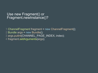 Use new Fragment() or
Fragment.newInstance()?
1 ChannelFragment fragment = new ChannelFragment();
2 Bundle args = new Bundle();
3 args.putInt(CHANNEL_PAGE_INDEX, index);
4 fragment.setArguments(args);
 
