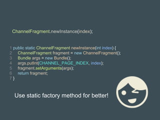 1 public static ChannelFragment newInstance(int index) {
2 ChannelFragment fragment = new ChannelFragment();
3 Bundle args = new Bundle();
4 args.putInt(CHANNEL_PAGE_INDEX, index);
5 fragment.setArguments(args);
6 return fragment;
7 }
ChannelFragment.newInstance(index);
Use static factory method for better!
 