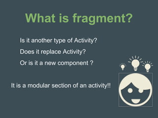 What is fragment?
Is it another type of Activity?
Does it replace Activity?
Or is it a new component ?
It is a modular section of an activity!!
 