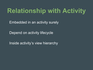 Relationship with Activity
Embedded in an activity surely
Depend on activity lifecycle
Inside activity’s view hierarchy
 