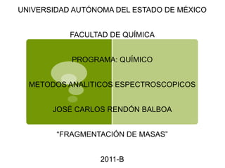 UNIVERSIDAD AUTÓNOMA DEL ESTADO DE MÉXICO


           FACULTAD DE QUÍMICA


           PROGRAMA: QUÍMICO


  METODOS ANALITICOS ESPECTROSCOPICOS


       JOSÉ CARLOS RENDÓN BALBOA


        “FRAGMENTACIÓN DE MASAS”


                 2011-B
 