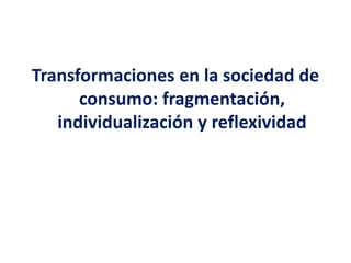 Transformaciones en la sociedad de
consumo: fragmentación,
individualización y reflexividad
 