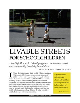 H
ow do children view their world? What helps them
connect with their environment and community?
Or, perhaps more importantly, what gets in their
way? These are questions that need to be addressed when
working to make schools and neighborhoods safe and
accessible for children. Discussions of Safe Routes to School
programs usually focus on the physical activity and safety
beneﬁts for children. But safe and livable neighborhood
streets, with adequate facilities for walking, bicycling and
trafﬁc calming, can also help children develop a positive
and holistic view of their communities.
1 NCBW Forum Article 3-7-05– March 2005
Safe and livable
neighborhood
streets help children
develop positive and
holistic views of
their communities.
Photo: Dan Burden
LIVABLE STREETS
FOR SCHOOLCHILDREN
How Safe Routes to School programs can improve street
and community livability for children
BY BRUCE S. APPLEYARD, MCP, AICP
 