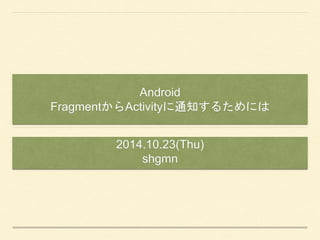 Android 
FragmentからActivityに通知するためには 
2014.10.23(Thu) 
shgmn 
 