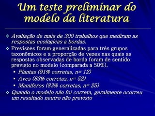 Um teste preliminar do modelo da literatura 
Avaliação de mais de 300 trabalhos que mediram as respostas ecológicas a bordas. 
Previsões foram generalizadas para três grupos taxonômicos e a proporção de vezes nas quais as respostas observadas de borda foram de sentido previsto no modelo (comparada a 50%). 
Plantas (91% corretas, n= 12) 
Aves (83% corretas, n= 52) 
Mamíferos (83% corretas, n= 25) 
Quando o modelo não foi correta, geralmente ocorreu um resultado neutro não previsto  