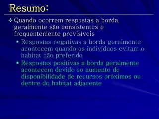 Resumo: 
Quando ocorrem respostas a borda, geralmente são consistentes e freqüentemente previsíveis 
Respostas negativas a borda geralmente acontecem quando os indivíduos evitam o habitat não preferido 
Respostas positivas a borda geralmente acontecem devido ao aumento de disponibilidade de recursos próximos ou dentre do habitat adjacente  