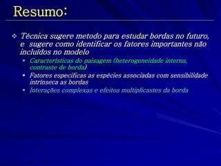 Resumo: 
Técnica sugere metodo para estudar bordas no futuro, e sugere como identificar os fatores importantes não incluídos no modelo 
Características do paisagem (heterogeneidade interna, contraste de borda) 
Fatores especificas as espécies associadas com sensibilidade intrínseca as bordas 
Interações complexas e efeitos multiplicastes da borda  