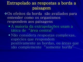 Extrapolado as respostas a borda a paisagem 
Os efeitos da borda são avaliados para entender como os organismos respondem aos paisagens 
A maioria da extrapolações usam a tática de “área central” 
Não considera respostas complexas, espécies que respondem positivamente as bordas, ou áreas que são complemente “somente borda”  