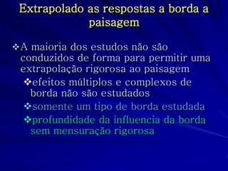 Extrapolado as respostas a borda a paisagem 
A maioria dos estudos não são conduzidos de forma para permitir uma extrapolação rigorosa ao paisagem 
efeitos múltiplos e complexos de borda não são estudados 
somente um tipo de borda estudada 
profundidade da influencia da borda sem mensuração rigorosa  