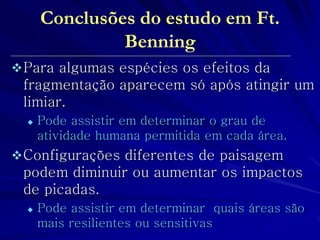 Para algumas espécies os efeitos da fragmentação aparecem só após atingir um limiar. 
Pode assistir em determinar o grau de atividade humana permitida em cada área. 
Configurações diferentes de paisagem podem diminuir ou aumentar os impactos de picadas. 
Pode assistir em determinar quais áreas são mais resilientes ou sensitivas 
Conclusões do estudo em Ft. Benning 