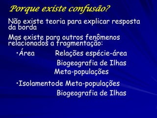 Porque existe confusão? 
Não existe teoria para explicar resposta da borda Mas existe para outros fenômenos relacionados a fragmentação: 
•Área Relações espécie-área 
•Isolamento de Meta-populações 
Meta-populações 
Biogeografia de Ilhas 
Biogeografia de Ilhas  
