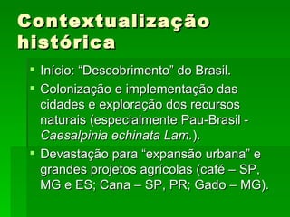 Contextualização histórica Início: “Descobrimento” do Brasil. Colonização e implementação das cidades e exploração dos recursos naturais (especialmente Pau-Brasil -  Caesalpinia echinata Lam. ). Devastação para “expansão urbana” e grandes projetos agrícolas (café – SP, MG e ES; Cana – SP, PR; Gado – MG). 