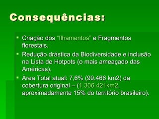 Consequências: Criação dos  “ Ilhamentos ”  e Fragmentos florestais. Redução drástica da Biodiversidade e inclusão na Lista de Hotpots (o mais ameaçado das Américas). Àrea Total atual: 7,6% (99.466 km2) da cobertura original – ( 1.306.421km2 , aproximadamente 15% do território brasileiro). 
