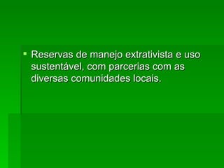 Reservas de manejo extrativista e uso sustentável, com parcerias com as diversas comunidades locais. 