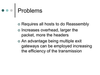 Problems
 Requires all hosts to do Reassembly
 Increases overhead, larger the
packet, more the headers
 An advantage being multiple exit
gateways can be employed increasing
the efficiency of the transmission
 