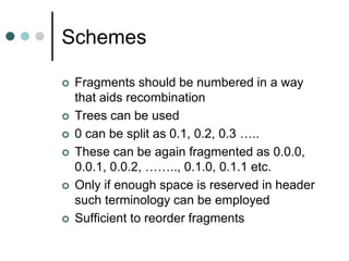 Schemes
 Fragments should be numbered in a way
that aids recombination
 Trees can be used
 0 can be split as 0.1, 0.2, 0.3 …..
 These can be again fragmented as 0.0.0,
0.0.1, 0.0.2, …….., 0.1.0, 0.1.1 etc.
 Only if enough space is reserved in header
such terminology can be employed
 Sufficient to reorder fragments
 