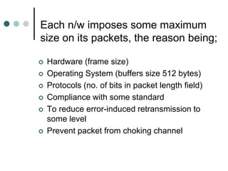 Each n/w imposes some maximum
size on its packets, the reason being;
 Hardware (frame size)
 Operating System (buffers size 512 bytes)
 Protocols (no. of bits in packet length field)
 Compliance with some standard
 To reduce error-induced retransmission to
some level
 Prevent packet from choking channel
 