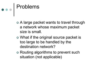 Problems
 A large packet wants to travel through
a network whose maximum packet
size is small.
 What if the original source packet is
too large to be handled by the
destination network?
 Routing algorithms to prevent such
situation (not applicable)
 