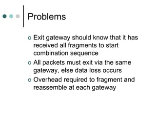 Problems
 Exit gateway should know that it has
received all fragments to start
combination sequence
 All packets must exit via the same
gateway, else data loss occurs
 Overhead required to fragment and
reassemble at each gateway
 