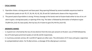 - CYCLIC AMINES
1. Piperidine shows a strong parent and base peak. Ring opening followed by several available sequences leads to
characteristic peaks at m/e 70, 57, 56, 44, 43, 42, 30, 29 and 28. Substituents cleave at the ring junction.
2. The parent peak of pyrrolidine is strong. Primary cleavage at the bonds next to N atom leads either to loss of an a-H
atom to give a strong base peak, or opening of the ring. The latter is followed by elimination of ethylene to give
CH₂NH=CH₂ (m/e 43, base peak), then by loss of a H atom to give CH₂=N=CH₂ (m/e 42).
- AROMATIC AMINES
- 1. A parent ion is formed by the loss of one electron from the lone pair present on N atom. Loss of HCN followed by
loss of H atom gives prominent peaks at m/e 66 and 65 respectively.
- 2. In primary aromatic amines, M-1 and M-27 signals are often seen. The elimination of 27 mass units give a signal due
to cyclopentadienyl cation. For N-alkyl amines, a-cleavage of the alkyl group is common.
 