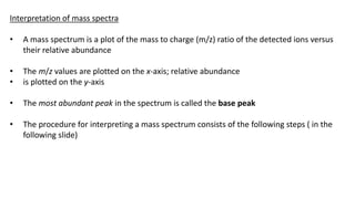 Interpretation of mass spectra
• A mass spectrum is a plot of the mass to charge (m/z) ratio of the detected ions versus
their relative abundance
• The m/z values are plotted on the x-axis; relative abundance
• is plotted on the y-axis
• The most abundant peak in the spectrum is called the base peak
• The procedure for interpreting a mass spectrum consists of the following steps ( in the
following slide)
 