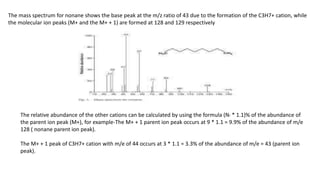 The mass spectrum for nonane shows the base peak at the m/z ratio of 43 due to the formation of the C3H7+ cation, while
the molecular ion peaks (M+ and the M+ + 1) are formed at 128 and 129 respectively
The relative abundance of the other cations can be calculated by using the formula (N! * 1.1)% of the abundance of
the parent ion peak (M+), for example-The M+ + 1 parent ion peak occurs at 9 * 1.1 = 9.9% of the abundance of m/e
128 ( nonane parent ion peak).
The M+ + 1 peak of C3H7+ cation with m/e of 44 occurs at 3 * 1.1 = 3.3% of the abundance of m/e = 43 (parent ion
peak).
 