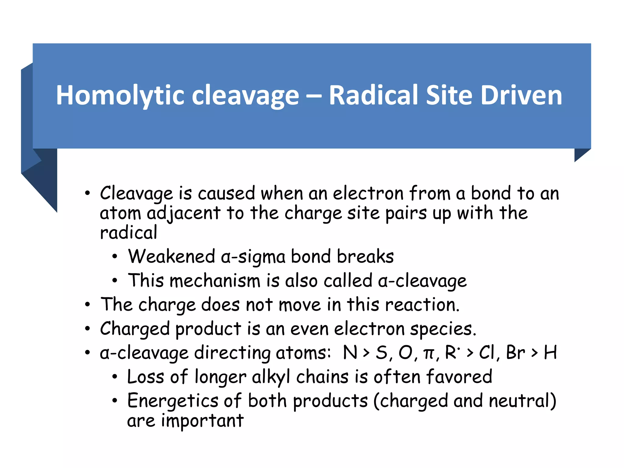 Homolytic cleavage – Radical Site Driven
• Cleavage is caused when an electron from a bond to an
atom adjacent to the charge site pairs up with the
radical
• Weakened α-sigma bond breaks
• This mechanism is also called α-cleavage
• The charge does not move in this reaction.
• Charged product is an even electron species.
• α-cleavage directing atoms: N > S, O, π, R• > Cl, Br > H
• Loss of longer alkyl chains is often favored
• Energetics of both products (charged and neutral)
are important
 