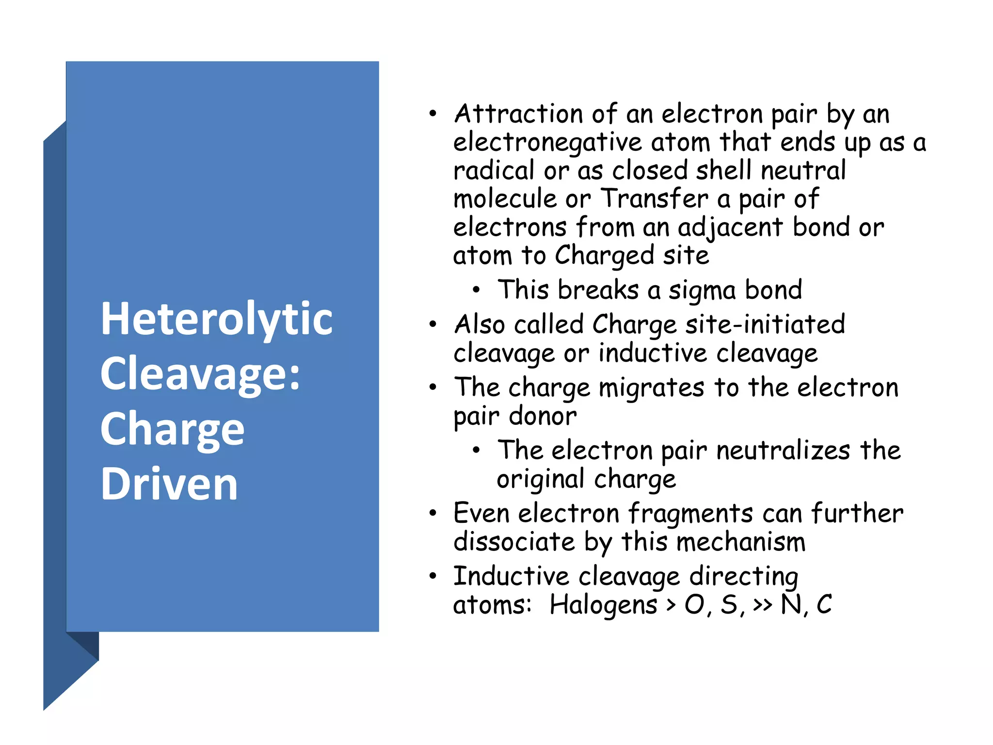 Heterolytic
Cleavage:
Charge
Driven
• Attraction of an electron pair by an
electronegative atom that ends up as a
radical or as closed shell neutral
molecule or Transfer a pair of
electrons from an adjacent bond or
atom to Charged site
• This breaks a sigma bond
• Also called Charge site-initiated
cleavage or inductive cleavage
• The charge migrates to the electron
pair donor
• The electron pair neutralizes the
original charge
• Even electron fragments can further
dissociate by this mechanism
• Inductive cleavage directing
atoms: Halogens > O, S, >> N, C
 